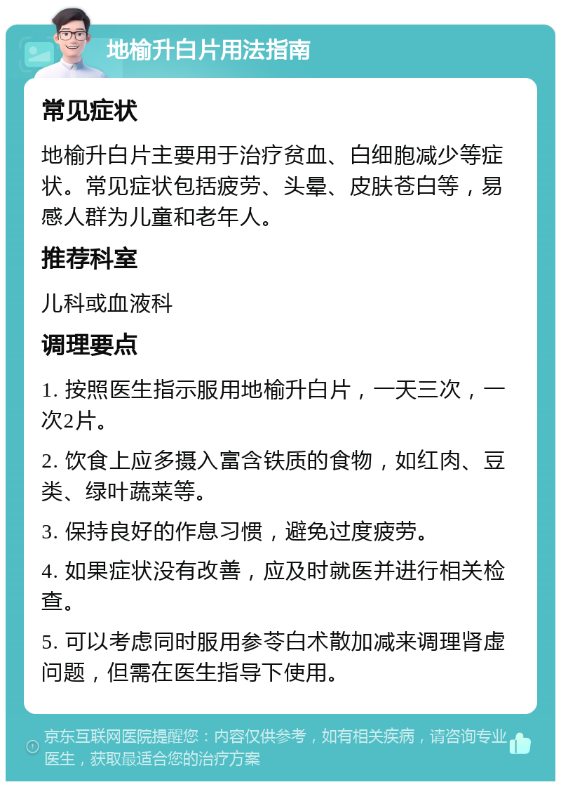 地榆升白片用法指南 常见症状 地榆升白片主要用于治疗贫血、白细胞减少等症状。常见症状包括疲劳、头晕、皮肤苍白等，易感人群为儿童和老年人。 推荐科室 儿科或血液科 调理要点 1. 按照医生指示服用地榆升白片，一天三次，一次2片。 2. 饮食上应多摄入富含铁质的食物，如红肉、豆类、绿叶蔬菜等。 3. 保持良好的作息习惯，避免过度疲劳。 4. 如果症状没有改善，应及时就医并进行相关检查。 5. 可以考虑同时服用参苓白术散加减来调理肾虚问题，但需在医生指导下使用。