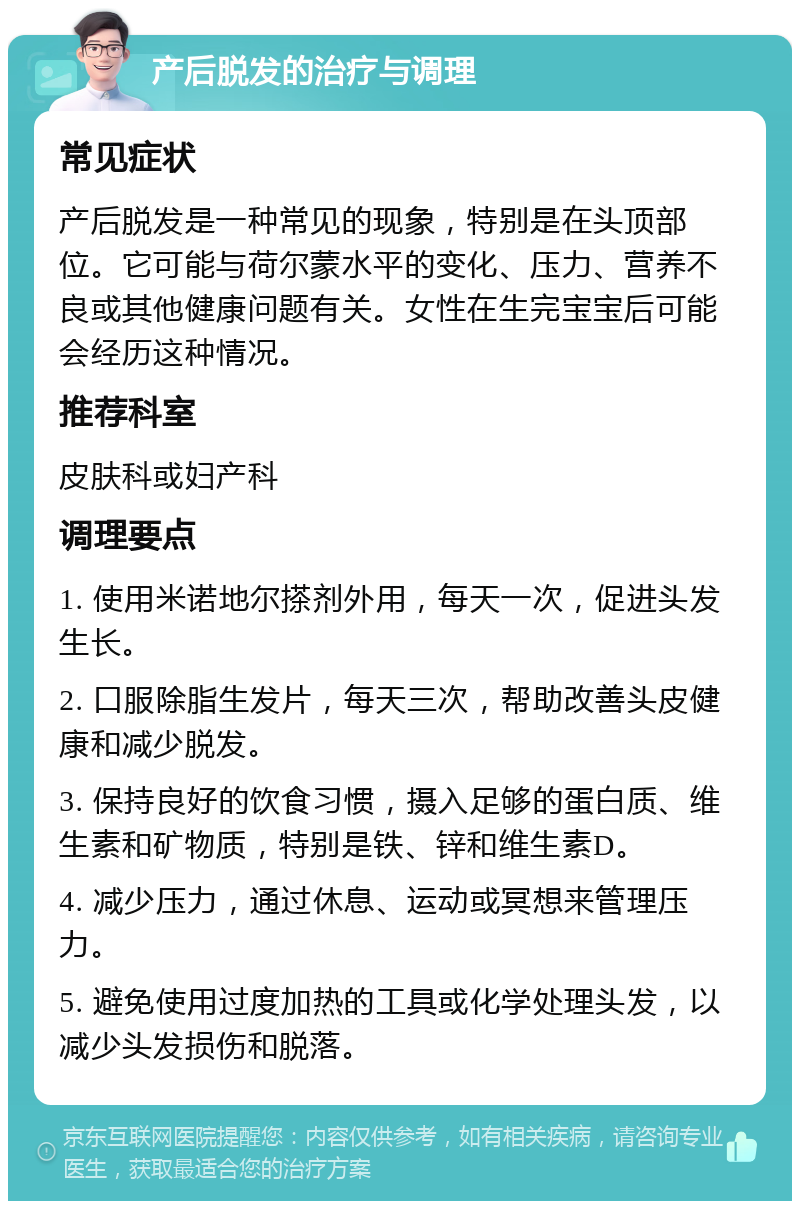 产后脱发的治疗与调理 常见症状 产后脱发是一种常见的现象，特别是在头顶部位。它可能与荷尔蒙水平的变化、压力、营养不良或其他健康问题有关。女性在生完宝宝后可能会经历这种情况。 推荐科室 皮肤科或妇产科 调理要点 1. 使用米诺地尔搽剂外用，每天一次，促进头发生长。 2. 口服除脂生发片，每天三次，帮助改善头皮健康和减少脱发。 3. 保持良好的饮食习惯，摄入足够的蛋白质、维生素和矿物质，特别是铁、锌和维生素D。 4. 减少压力，通过休息、运动或冥想来管理压力。 5. 避免使用过度加热的工具或化学处理头发，以减少头发损伤和脱落。