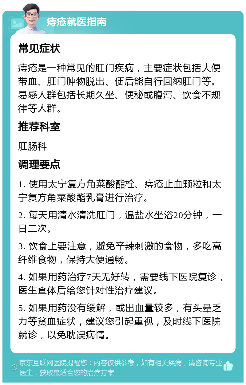 痔疮就医指南 常见症状 痔疮是一种常见的肛门疾病，主要症状包括大便带血、肛门肿物脱出、便后能自行回纳肛门等。易感人群包括长期久坐、便秘或腹泻、饮食不规律等人群。 推荐科室 肛肠科 调理要点 1. 使用太宁复方角菜酸酯栓、痔疮止血颗粒和太宁复方角菜酸酯乳膏进行治疗。 2. 每天用清水清洗肛门，温盐水坐浴20分钟，一日二次。 3. 饮食上要注意，避免辛辣刺激的食物，多吃高纤维食物，保持大便通畅。 4. 如果用药治疗7天无好转，需要线下医院复诊，医生查体后给您针对性治疗建议。 5. 如果用药没有缓解，或出血量较多，有头晕乏力等贫血症状，建议您引起重视，及时线下医院就诊，以免耽误病情。