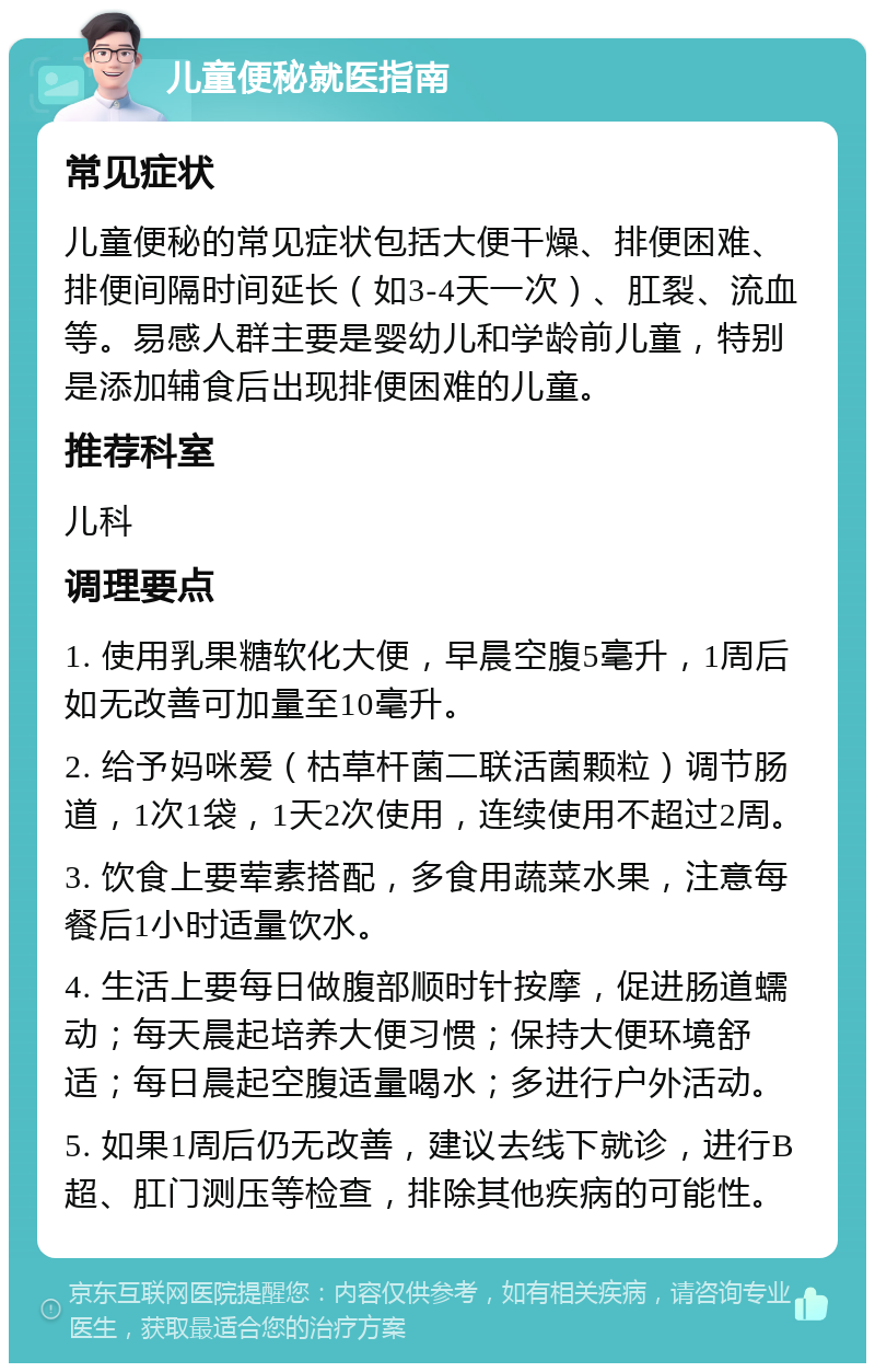 儿童便秘就医指南 常见症状 儿童便秘的常见症状包括大便干燥、排便困难、排便间隔时间延长（如3-4天一次）、肛裂、流血等。易感人群主要是婴幼儿和学龄前儿童，特别是添加辅食后出现排便困难的儿童。 推荐科室 儿科 调理要点 1. 使用乳果糖软化大便，早晨空腹5毫升，1周后如无改善可加量至10毫升。 2. 给予妈咪爱（枯草杆菌二联活菌颗粒）调节肠道，1次1袋，1天2次使用，连续使用不超过2周。 3. 饮食上要荤素搭配，多食用蔬菜水果，注意每餐后1小时适量饮水。 4. 生活上要每日做腹部顺时针按摩，促进肠道蠕动；每天晨起培养大便习惯；保持大便环境舒适；每日晨起空腹适量喝水；多进行户外活动。 5. 如果1周后仍无改善，建议去线下就诊，进行B超、肛门测压等检查，排除其他疾病的可能性。