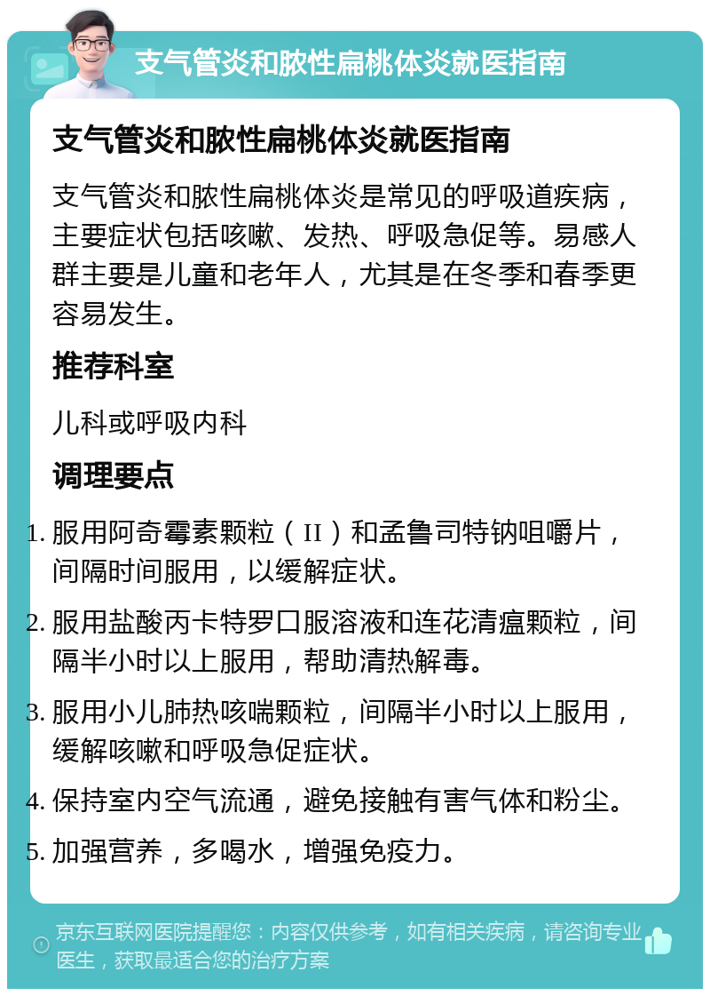 支气管炎和脓性扁桃体炎就医指南 支气管炎和脓性扁桃体炎就医指南 支气管炎和脓性扁桃体炎是常见的呼吸道疾病，主要症状包括咳嗽、发热、呼吸急促等。易感人群主要是儿童和老年人，尤其是在冬季和春季更容易发生。 推荐科室 儿科或呼吸内科 调理要点 服用阿奇霉素颗粒（II）和孟鲁司特钠咀嚼片，间隔时间服用，以缓解症状。 服用盐酸丙卡特罗口服溶液和连花清瘟颗粒，间隔半小时以上服用，帮助清热解毒。 服用小儿肺热咳喘颗粒，间隔半小时以上服用，缓解咳嗽和呼吸急促症状。 保持室内空气流通，避免接触有害气体和粉尘。 加强营养，多喝水，增强免疫力。