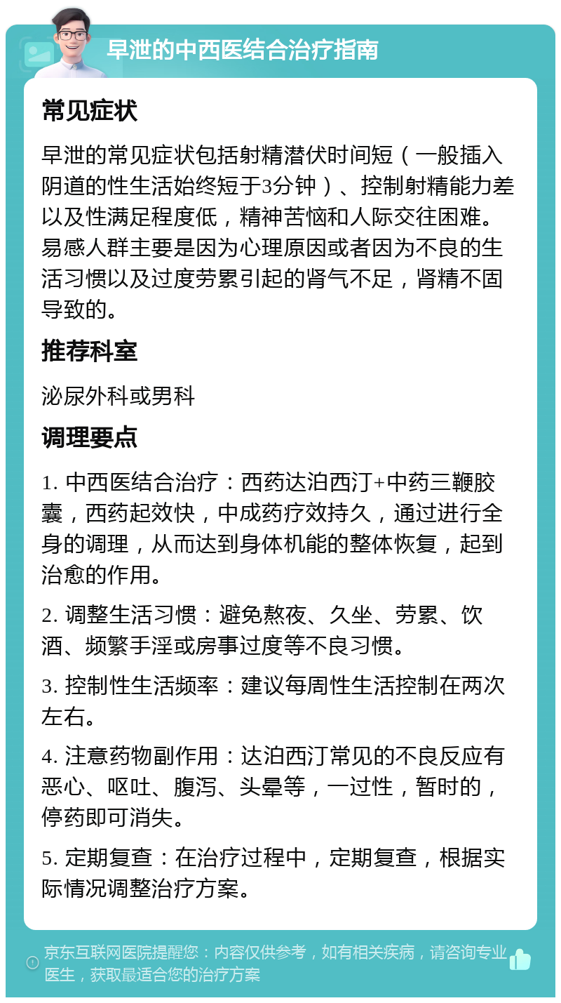 早泄的中西医结合治疗指南 常见症状 早泄的常见症状包括射精潜伏时间短（一般插入阴道的性生活始终短于3分钟）、控制射精能力差以及性满足程度低，精神苦恼和人际交往困难。易感人群主要是因为心理原因或者因为不良的生活习惯以及过度劳累引起的肾气不足，肾精不固导致的。 推荐科室 泌尿外科或男科 调理要点 1. 中西医结合治疗：西药达泊西汀+中药三鞭胶囊，西药起效快，中成药疗效持久，通过进行全身的调理，从而达到身体机能的整体恢复，起到治愈的作用。 2. 调整生活习惯：避免熬夜、久坐、劳累、饮酒、频繁手淫或房事过度等不良习惯。 3. 控制性生活频率：建议每周性生活控制在两次左右。 4. 注意药物副作用：达泊西汀常见的不良反应有恶心、呕吐、腹泻、头晕等，一过性，暂时的，停药即可消失。 5. 定期复查：在治疗过程中，定期复查，根据实际情况调整治疗方案。