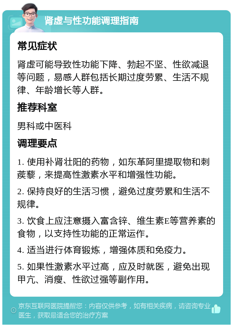 肾虚与性功能调理指南 常见症状 肾虚可能导致性功能下降、勃起不坚、性欲减退等问题，易感人群包括长期过度劳累、生活不规律、年龄增长等人群。 推荐科室 男科或中医科 调理要点 1. 使用补肾壮阳的药物，如东革阿里提取物和刺蒺藜，来提高性激素水平和增强性功能。 2. 保持良好的生活习惯，避免过度劳累和生活不规律。 3. 饮食上应注意摄入富含锌、维生素E等营养素的食物，以支持性功能的正常运作。 4. 适当进行体育锻炼，增强体质和免疫力。 5. 如果性激素水平过高，应及时就医，避免出现甲亢、消瘦、性欲过强等副作用。