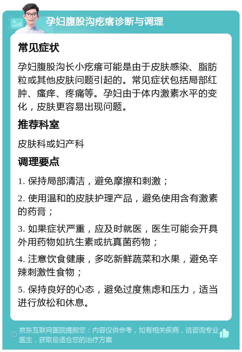 孕妇腹股沟疙瘩诊断与调理 常见症状 孕妇腹股沟长小疙瘩可能是由于皮肤感染、脂肪粒或其他皮肤问题引起的。常见症状包括局部红肿、瘙痒、疼痛等。孕妇由于体内激素水平的变化，皮肤更容易出现问题。 推荐科室 皮肤科或妇产科 调理要点 1. 保持局部清洁，避免摩擦和刺激； 2. 使用温和的皮肤护理产品，避免使用含有激素的药膏； 3. 如果症状严重，应及时就医，医生可能会开具外用药物如抗生素或抗真菌药物； 4. 注意饮食健康，多吃新鲜蔬菜和水果，避免辛辣刺激性食物； 5. 保持良好的心态，避免过度焦虑和压力，适当进行放松和休息。