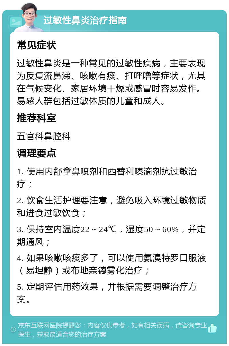 过敏性鼻炎治疗指南 常见症状 过敏性鼻炎是一种常见的过敏性疾病，主要表现为反复流鼻涕、咳嗽有痰、打呼噜等症状，尤其在气候变化、家居环境干燥或感冒时容易发作。易感人群包括过敏体质的儿童和成人。 推荐科室 五官科鼻腔科 调理要点 1. 使用内舒拿鼻喷剂和西替利嗪滴剂抗过敏治疗； 2. 饮食生活护理要注意，避免吸入环境过敏物质和进食过敏饮食； 3. 保持室内温度22～24℃，湿度50～60%，并定期通风； 4. 如果咳嗽咳痰多了，可以使用氨溴特罗口服液（易坦静）或布地奈德雾化治疗； 5. 定期评估用药效果，并根据需要调整治疗方案。