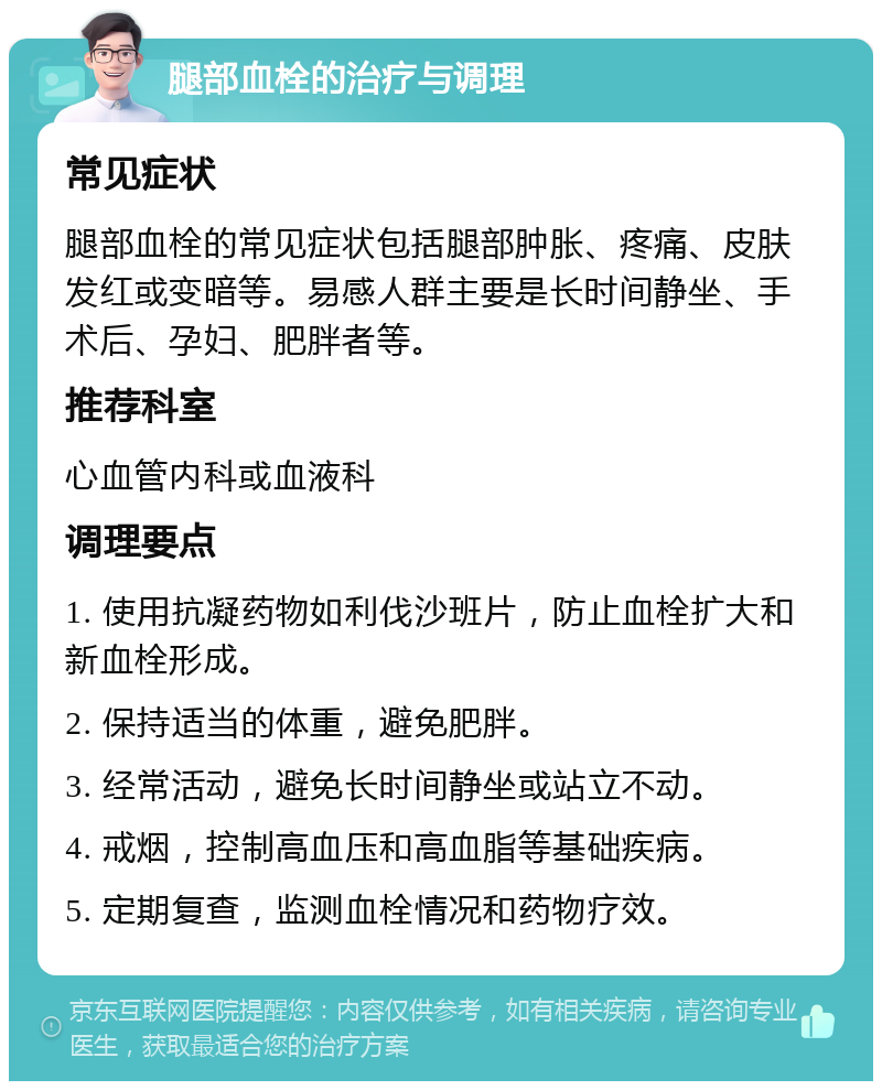 腿部血栓的治疗与调理 常见症状 腿部血栓的常见症状包括腿部肿胀、疼痛、皮肤发红或变暗等。易感人群主要是长时间静坐、手术后、孕妇、肥胖者等。 推荐科室 心血管内科或血液科 调理要点 1. 使用抗凝药物如利伐沙班片，防止血栓扩大和新血栓形成。 2. 保持适当的体重，避免肥胖。 3. 经常活动，避免长时间静坐或站立不动。 4. 戒烟，控制高血压和高血脂等基础疾病。 5. 定期复查，监测血栓情况和药物疗效。