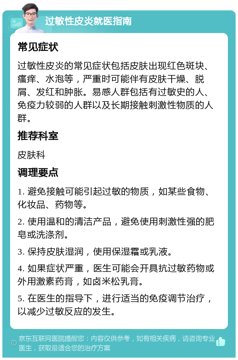 过敏性皮炎就医指南 常见症状 过敏性皮炎的常见症状包括皮肤出现红色斑块、瘙痒、水泡等，严重时可能伴有皮肤干燥、脱屑、发红和肿胀。易感人群包括有过敏史的人、免疫力较弱的人群以及长期接触刺激性物质的人群。 推荐科室 皮肤科 调理要点 1. 避免接触可能引起过敏的物质，如某些食物、化妆品、药物等。 2. 使用温和的清洁产品，避免使用刺激性强的肥皂或洗涤剂。 3. 保持皮肤湿润，使用保湿霜或乳液。 4. 如果症状严重，医生可能会开具抗过敏药物或外用激素药膏，如卤米松乳膏。 5. 在医生的指导下，进行适当的免疫调节治疗，以减少过敏反应的发生。