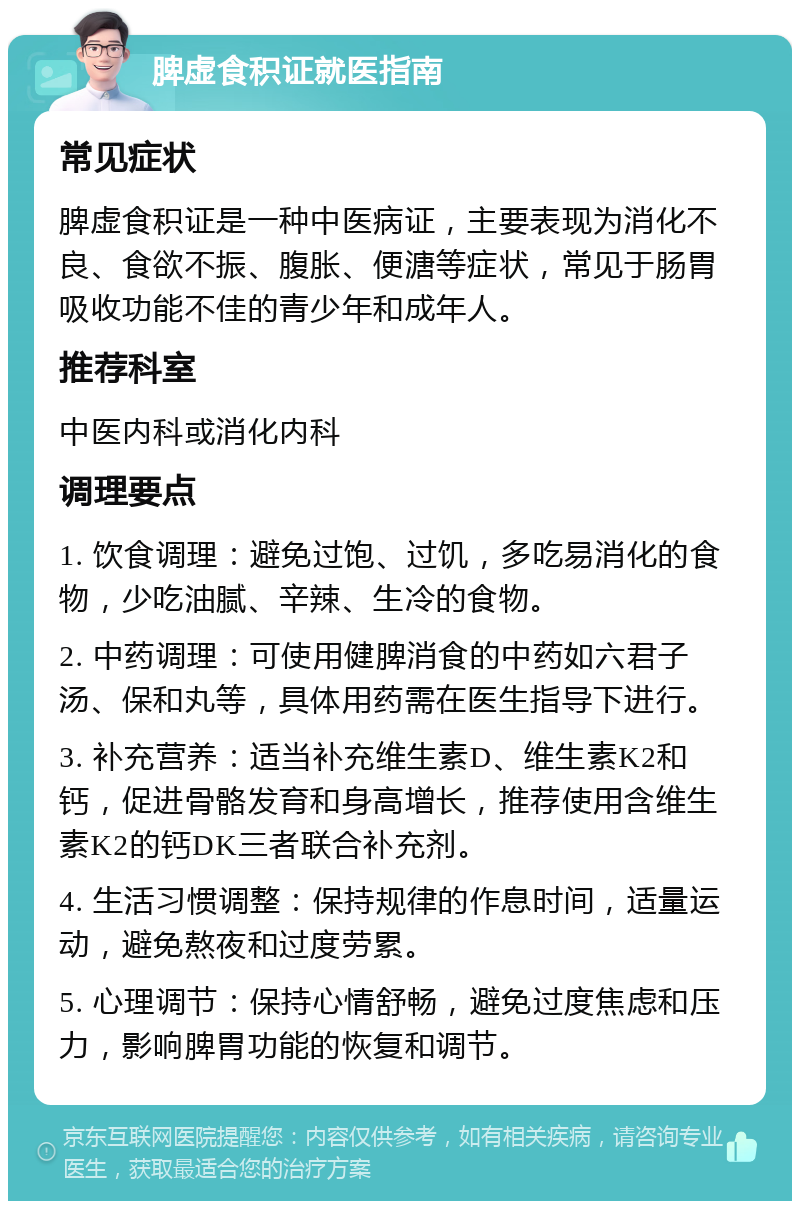 脾虚食积证就医指南 常见症状 脾虚食积证是一种中医病证，主要表现为消化不良、食欲不振、腹胀、便溏等症状，常见于肠胃吸收功能不佳的青少年和成年人。 推荐科室 中医内科或消化内科 调理要点 1. 饮食调理：避免过饱、过饥，多吃易消化的食物，少吃油腻、辛辣、生冷的食物。 2. 中药调理：可使用健脾消食的中药如六君子汤、保和丸等，具体用药需在医生指导下进行。 3. 补充营养：适当补充维生素D、维生素K2和钙，促进骨骼发育和身高增长，推荐使用含维生素K2的钙DK三者联合补充剂。 4. 生活习惯调整：保持规律的作息时间，适量运动，避免熬夜和过度劳累。 5. 心理调节：保持心情舒畅，避免过度焦虑和压力，影响脾胃功能的恢复和调节。