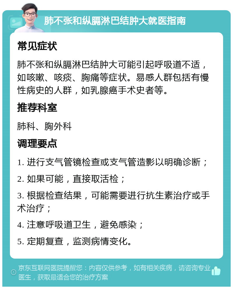 肺不张和纵膈淋巴结肿大就医指南 常见症状 肺不张和纵膈淋巴结肿大可能引起呼吸道不适，如咳嗽、咳痰、胸痛等症状。易感人群包括有慢性病史的人群，如乳腺癌手术史者等。 推荐科室 肺科、胸外科 调理要点 1. 进行支气管镜检查或支气管造影以明确诊断； 2. 如果可能，直接取活检； 3. 根据检查结果，可能需要进行抗生素治疗或手术治疗； 4. 注意呼吸道卫生，避免感染； 5. 定期复查，监测病情变化。