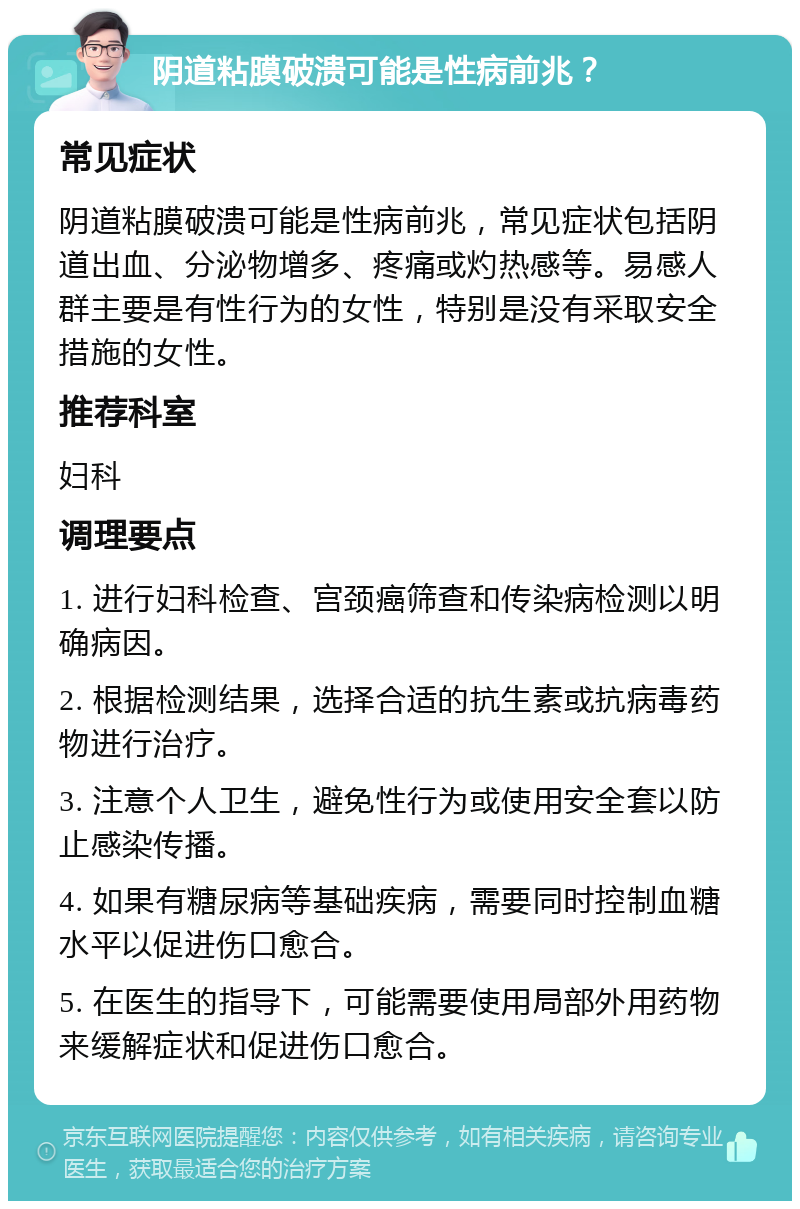 阴道粘膜破溃可能是性病前兆？ 常见症状 阴道粘膜破溃可能是性病前兆，常见症状包括阴道出血、分泌物增多、疼痛或灼热感等。易感人群主要是有性行为的女性，特别是没有采取安全措施的女性。 推荐科室 妇科 调理要点 1. 进行妇科检查、宫颈癌筛查和传染病检测以明确病因。 2. 根据检测结果，选择合适的抗生素或抗病毒药物进行治疗。 3. 注意个人卫生，避免性行为或使用安全套以防止感染传播。 4. 如果有糖尿病等基础疾病，需要同时控制血糖水平以促进伤口愈合。 5. 在医生的指导下，可能需要使用局部外用药物来缓解症状和促进伤口愈合。