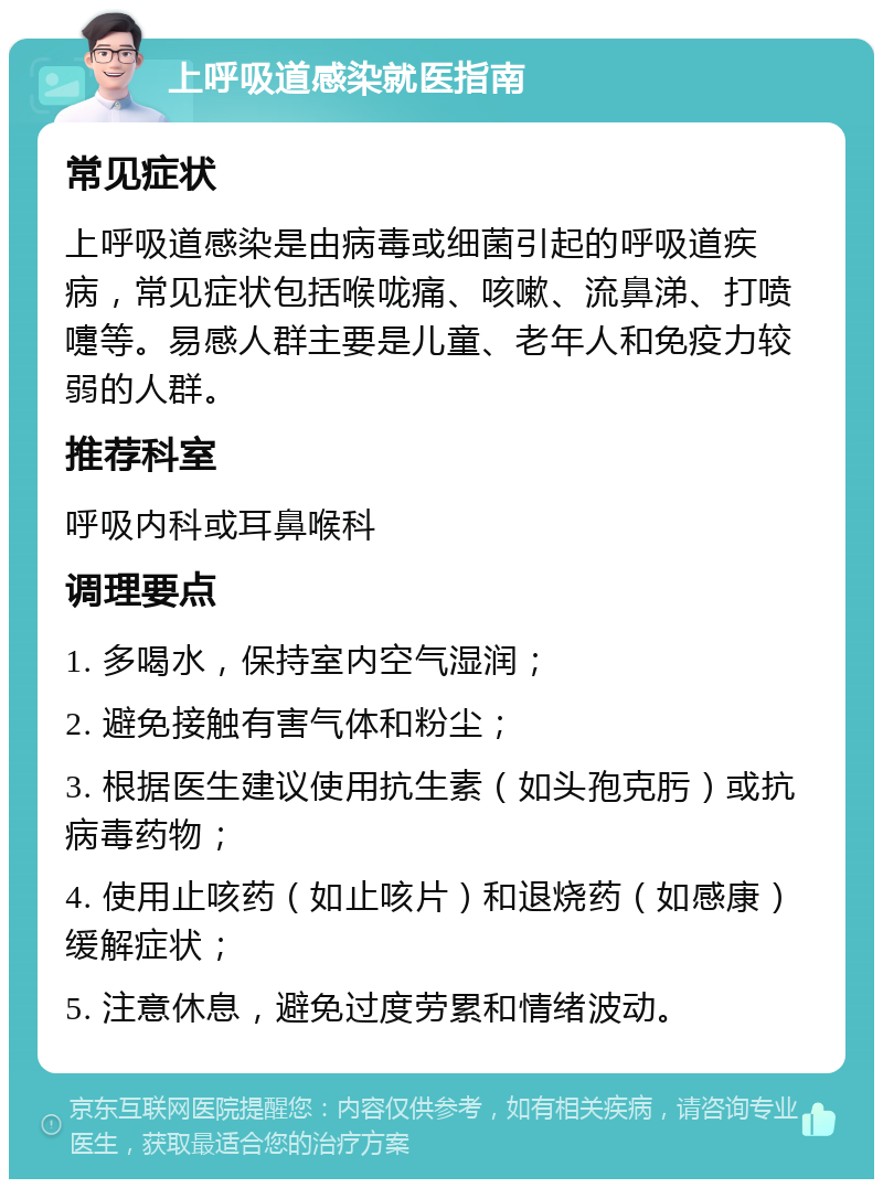 上呼吸道感染就医指南 常见症状 上呼吸道感染是由病毒或细菌引起的呼吸道疾病，常见症状包括喉咙痛、咳嗽、流鼻涕、打喷嚏等。易感人群主要是儿童、老年人和免疫力较弱的人群。 推荐科室 呼吸内科或耳鼻喉科 调理要点 1. 多喝水，保持室内空气湿润； 2. 避免接触有害气体和粉尘； 3. 根据医生建议使用抗生素（如头孢克肟）或抗病毒药物； 4. 使用止咳药（如止咳片）和退烧药（如感康）缓解症状； 5. 注意休息，避免过度劳累和情绪波动。