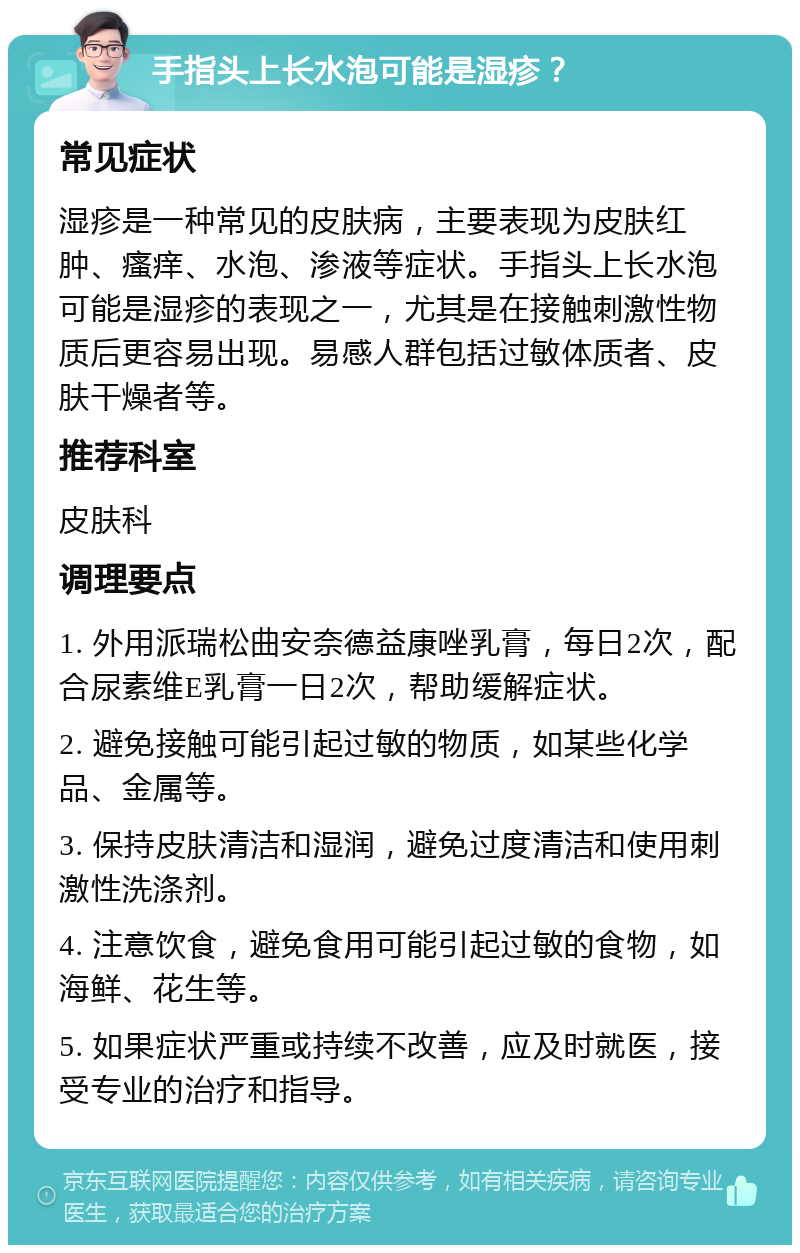 手指头上长水泡可能是湿疹？ 常见症状 湿疹是一种常见的皮肤病，主要表现为皮肤红肿、瘙痒、水泡、渗液等症状。手指头上长水泡可能是湿疹的表现之一，尤其是在接触刺激性物质后更容易出现。易感人群包括过敏体质者、皮肤干燥者等。 推荐科室 皮肤科 调理要点 1. 外用派瑞松曲安奈德益康唑乳膏，每日2次，配合尿素维E乳膏一日2次，帮助缓解症状。 2. 避免接触可能引起过敏的物质，如某些化学品、金属等。 3. 保持皮肤清洁和湿润，避免过度清洁和使用刺激性洗涤剂。 4. 注意饮食，避免食用可能引起过敏的食物，如海鲜、花生等。 5. 如果症状严重或持续不改善，应及时就医，接受专业的治疗和指导。