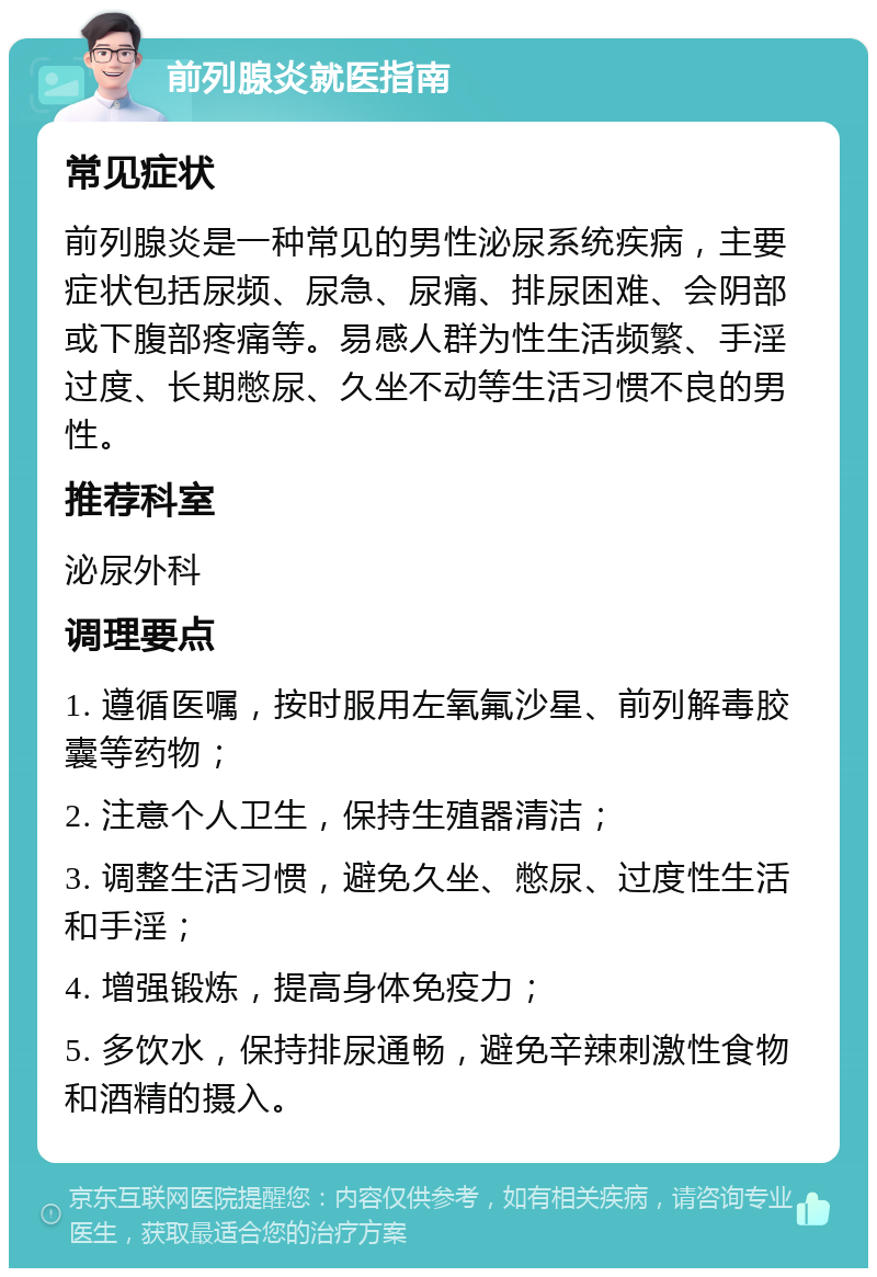 前列腺炎就医指南 常见症状 前列腺炎是一种常见的男性泌尿系统疾病，主要症状包括尿频、尿急、尿痛、排尿困难、会阴部或下腹部疼痛等。易感人群为性生活频繁、手淫过度、长期憋尿、久坐不动等生活习惯不良的男性。 推荐科室 泌尿外科 调理要点 1. 遵循医嘱，按时服用左氧氟沙星、前列解毒胶囊等药物； 2. 注意个人卫生，保持生殖器清洁； 3. 调整生活习惯，避免久坐、憋尿、过度性生活和手淫； 4. 增强锻炼，提高身体免疫力； 5. 多饮水，保持排尿通畅，避免辛辣刺激性食物和酒精的摄入。