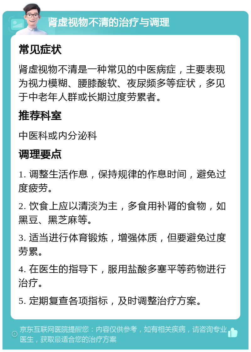 肾虚视物不清的治疗与调理 常见症状 肾虚视物不清是一种常见的中医病症，主要表现为视力模糊、腰膝酸软、夜尿频多等症状，多见于中老年人群或长期过度劳累者。 推荐科室 中医科或内分泌科 调理要点 1. 调整生活作息，保持规律的作息时间，避免过度疲劳。 2. 饮食上应以清淡为主，多食用补肾的食物，如黑豆、黑芝麻等。 3. 适当进行体育锻炼，增强体质，但要避免过度劳累。 4. 在医生的指导下，服用盐酸多塞平等药物进行治疗。 5. 定期复查各项指标，及时调整治疗方案。