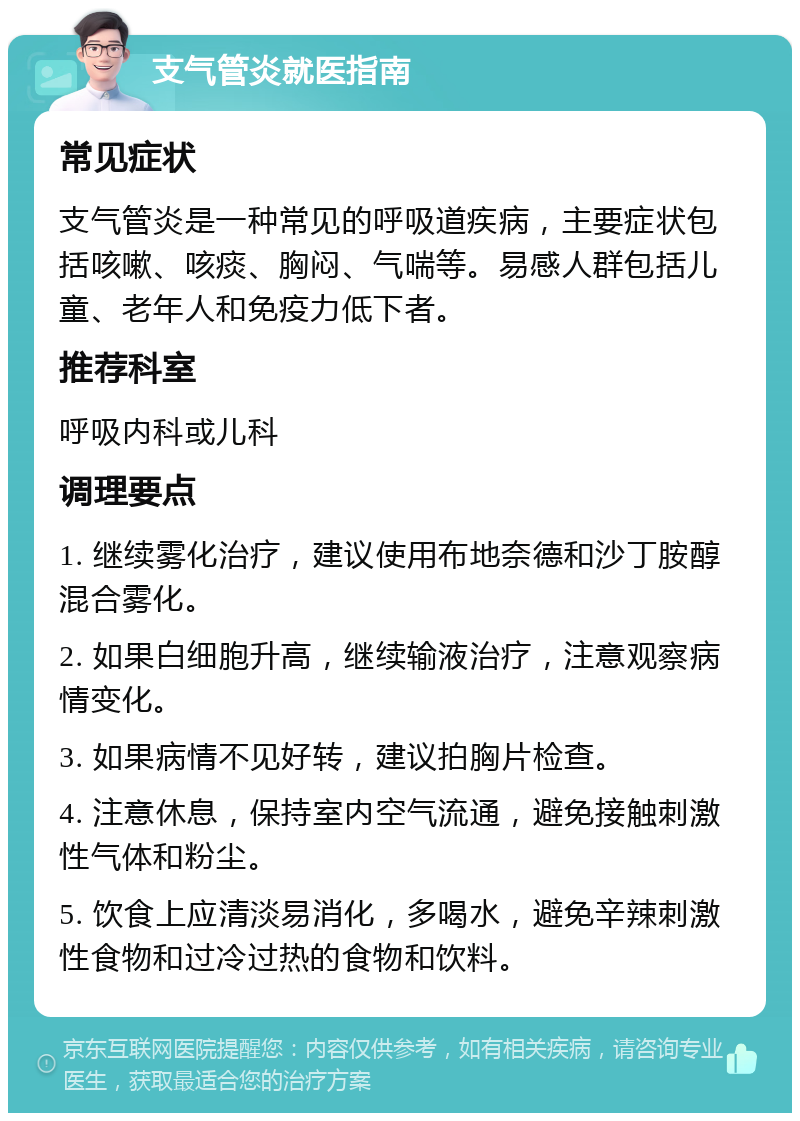 支气管炎就医指南 常见症状 支气管炎是一种常见的呼吸道疾病，主要症状包括咳嗽、咳痰、胸闷、气喘等。易感人群包括儿童、老年人和免疫力低下者。 推荐科室 呼吸内科或儿科 调理要点 1. 继续雾化治疗，建议使用布地奈德和沙丁胺醇混合雾化。 2. 如果白细胞升高，继续输液治疗，注意观察病情变化。 3. 如果病情不见好转，建议拍胸片检查。 4. 注意休息，保持室内空气流通，避免接触刺激性气体和粉尘。 5. 饮食上应清淡易消化，多喝水，避免辛辣刺激性食物和过冷过热的食物和饮料。