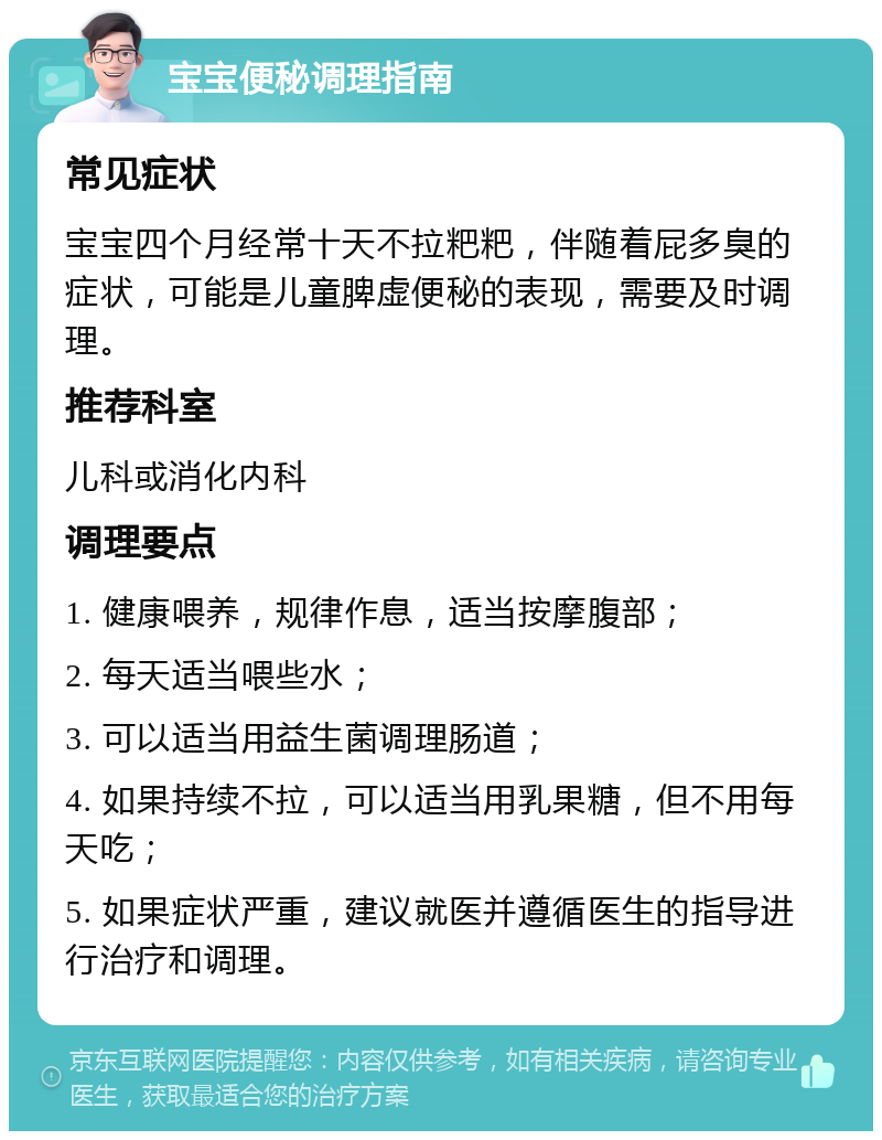 宝宝便秘调理指南 常见症状 宝宝四个月经常十天不拉粑粑，伴随着屁多臭的症状，可能是儿童脾虚便秘的表现，需要及时调理。 推荐科室 儿科或消化内科 调理要点 1. 健康喂养，规律作息，适当按摩腹部； 2. 每天适当喂些水； 3. 可以适当用益生菌调理肠道； 4. 如果持续不拉，可以适当用乳果糖，但不用每天吃； 5. 如果症状严重，建议就医并遵循医生的指导进行治疗和调理。