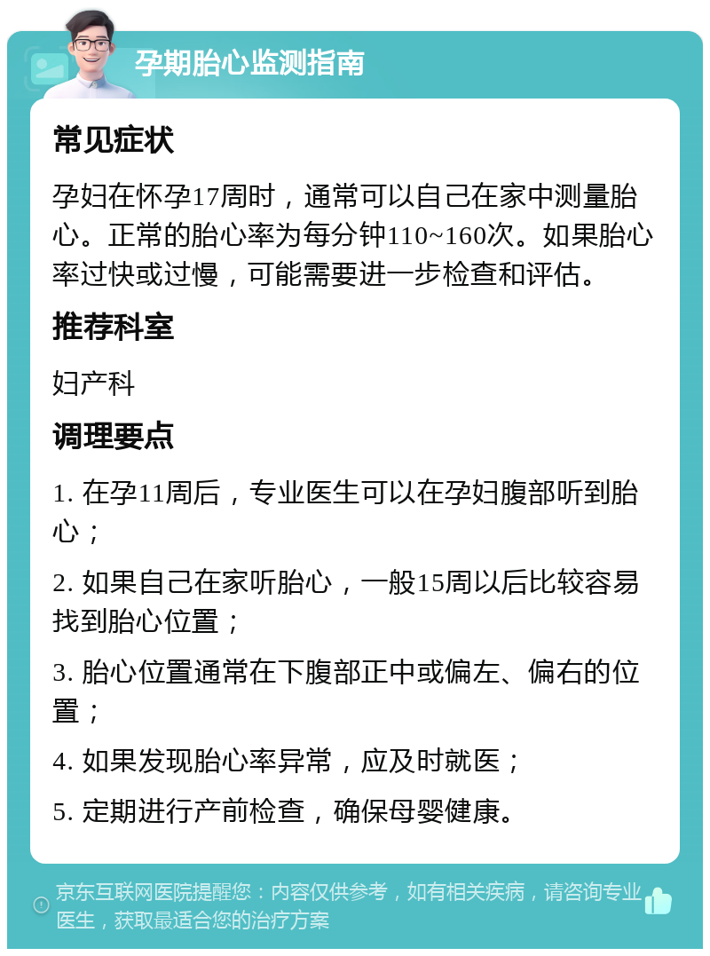 孕期胎心监测指南 常见症状 孕妇在怀孕17周时，通常可以自己在家中测量胎心。正常的胎心率为每分钟110~160次。如果胎心率过快或过慢，可能需要进一步检查和评估。 推荐科室 妇产科 调理要点 1. 在孕11周后，专业医生可以在孕妇腹部听到胎心； 2. 如果自己在家听胎心，一般15周以后比较容易找到胎心位置； 3. 胎心位置通常在下腹部正中或偏左、偏右的位置； 4. 如果发现胎心率异常，应及时就医； 5. 定期进行产前检查，确保母婴健康。