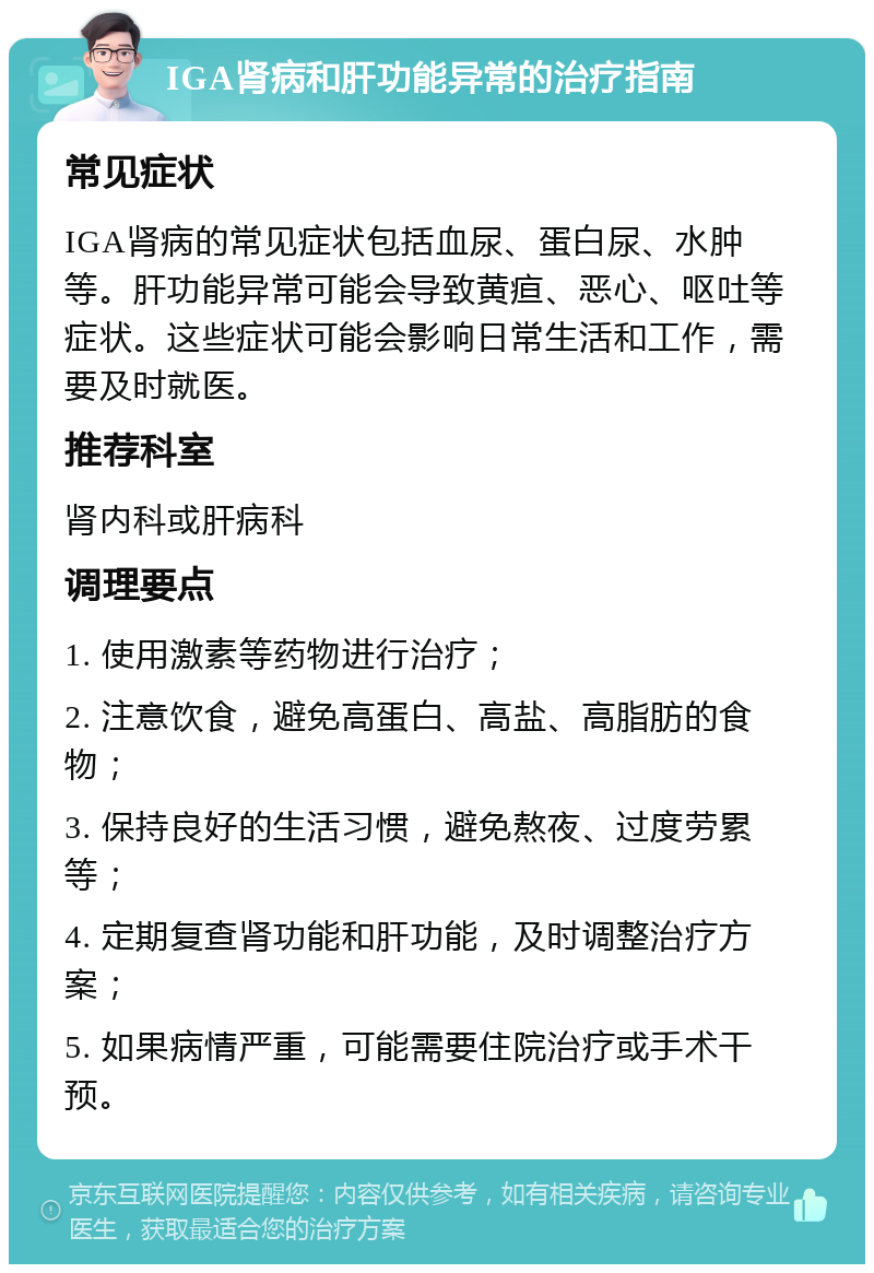 IGA肾病和肝功能异常的治疗指南 常见症状 IGA肾病的常见症状包括血尿、蛋白尿、水肿等。肝功能异常可能会导致黄疸、恶心、呕吐等症状。这些症状可能会影响日常生活和工作，需要及时就医。 推荐科室 肾内科或肝病科 调理要点 1. 使用激素等药物进行治疗； 2. 注意饮食，避免高蛋白、高盐、高脂肪的食物； 3. 保持良好的生活习惯，避免熬夜、过度劳累等； 4. 定期复查肾功能和肝功能，及时调整治疗方案； 5. 如果病情严重，可能需要住院治疗或手术干预。