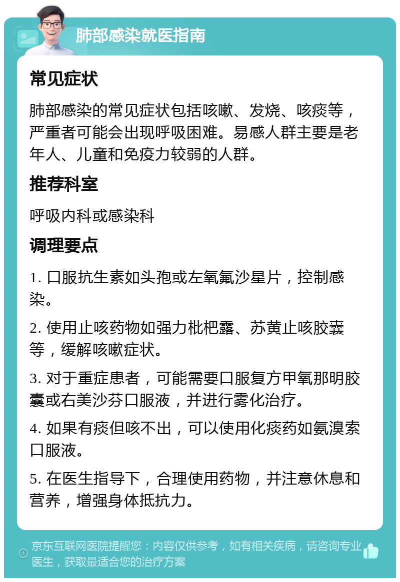 肺部感染就医指南 常见症状 肺部感染的常见症状包括咳嗽、发烧、咳痰等，严重者可能会出现呼吸困难。易感人群主要是老年人、儿童和免疫力较弱的人群。 推荐科室 呼吸内科或感染科 调理要点 1. 口服抗生素如头孢或左氧氟沙星片，控制感染。 2. 使用止咳药物如强力枇杷露、苏黄止咳胶囊等，缓解咳嗽症状。 3. 对于重症患者，可能需要口服复方甲氧那明胶囊或右美沙芬口服液，并进行雾化治疗。 4. 如果有痰但咳不出，可以使用化痰药如氨溴索口服液。 5. 在医生指导下，合理使用药物，并注意休息和营养，增强身体抵抗力。