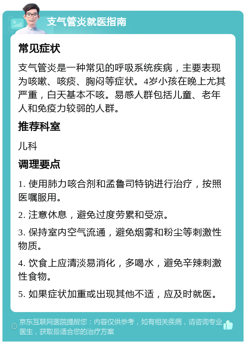 支气管炎就医指南 常见症状 支气管炎是一种常见的呼吸系统疾病，主要表现为咳嗽、咳痰、胸闷等症状。4岁小孩在晚上尤其严重，白天基本不咳。易感人群包括儿童、老年人和免疫力较弱的人群。 推荐科室 儿科 调理要点 1. 使用肺力咳合剂和孟鲁司特钠进行治疗，按照医嘱服用。 2. 注意休息，避免过度劳累和受凉。 3. 保持室内空气流通，避免烟雾和粉尘等刺激性物质。 4. 饮食上应清淡易消化，多喝水，避免辛辣刺激性食物。 5. 如果症状加重或出现其他不适，应及时就医。