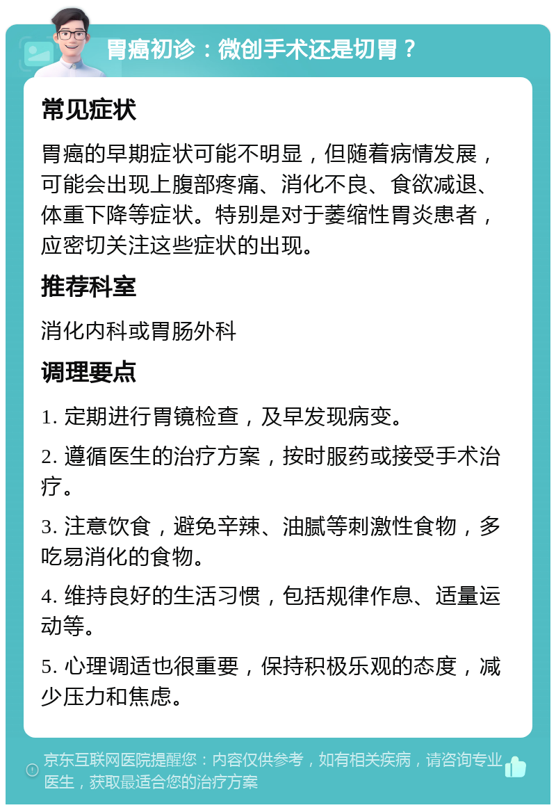 胃癌初诊：微创手术还是切胃？ 常见症状 胃癌的早期症状可能不明显，但随着病情发展，可能会出现上腹部疼痛、消化不良、食欲减退、体重下降等症状。特别是对于萎缩性胃炎患者，应密切关注这些症状的出现。 推荐科室 消化内科或胃肠外科 调理要点 1. 定期进行胃镜检查，及早发现病变。 2. 遵循医生的治疗方案，按时服药或接受手术治疗。 3. 注意饮食，避免辛辣、油腻等刺激性食物，多吃易消化的食物。 4. 维持良好的生活习惯，包括规律作息、适量运动等。 5. 心理调适也很重要，保持积极乐观的态度，减少压力和焦虑。