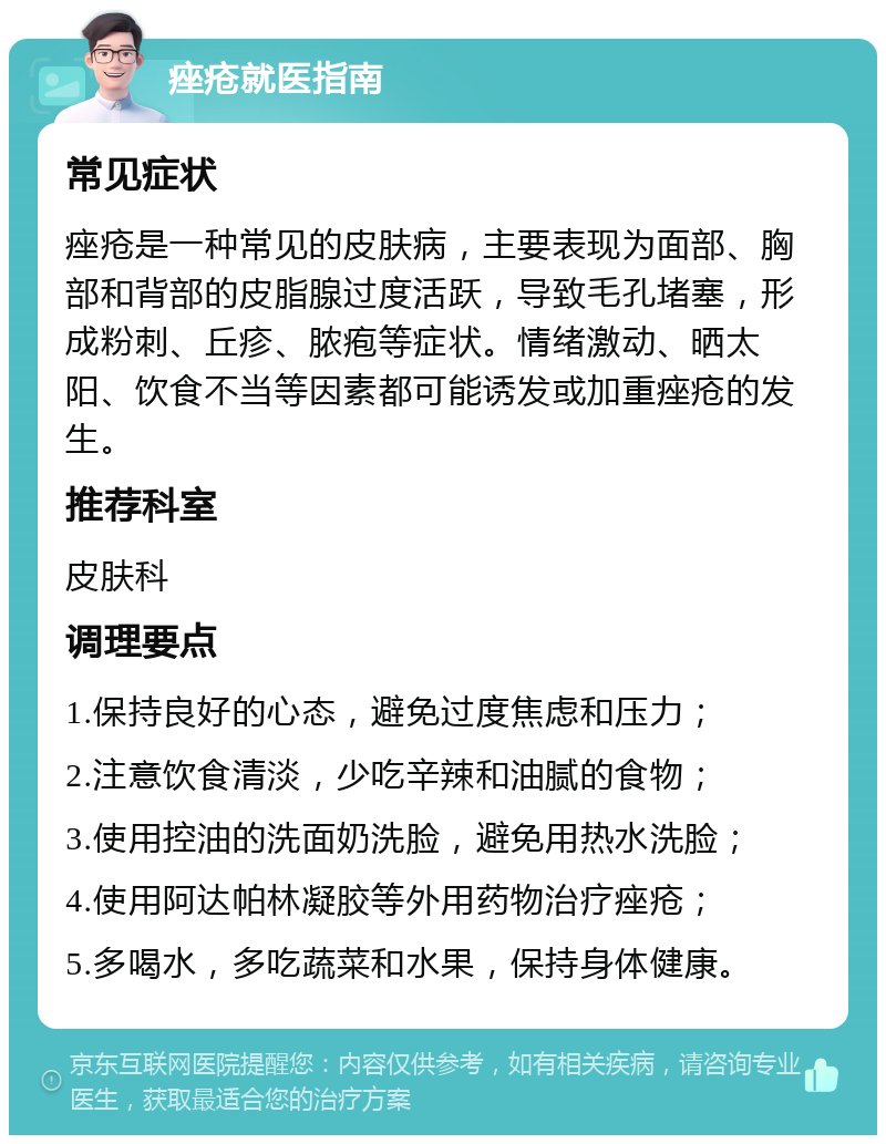 痤疮就医指南 常见症状 痤疮是一种常见的皮肤病，主要表现为面部、胸部和背部的皮脂腺过度活跃，导致毛孔堵塞，形成粉刺、丘疹、脓疱等症状。情绪激动、晒太阳、饮食不当等因素都可能诱发或加重痤疮的发生。 推荐科室 皮肤科 调理要点 1.保持良好的心态，避免过度焦虑和压力； 2.注意饮食清淡，少吃辛辣和油腻的食物； 3.使用控油的洗面奶洗脸，避免用热水洗脸； 4.使用阿达帕林凝胶等外用药物治疗痤疮； 5.多喝水，多吃蔬菜和水果，保持身体健康。