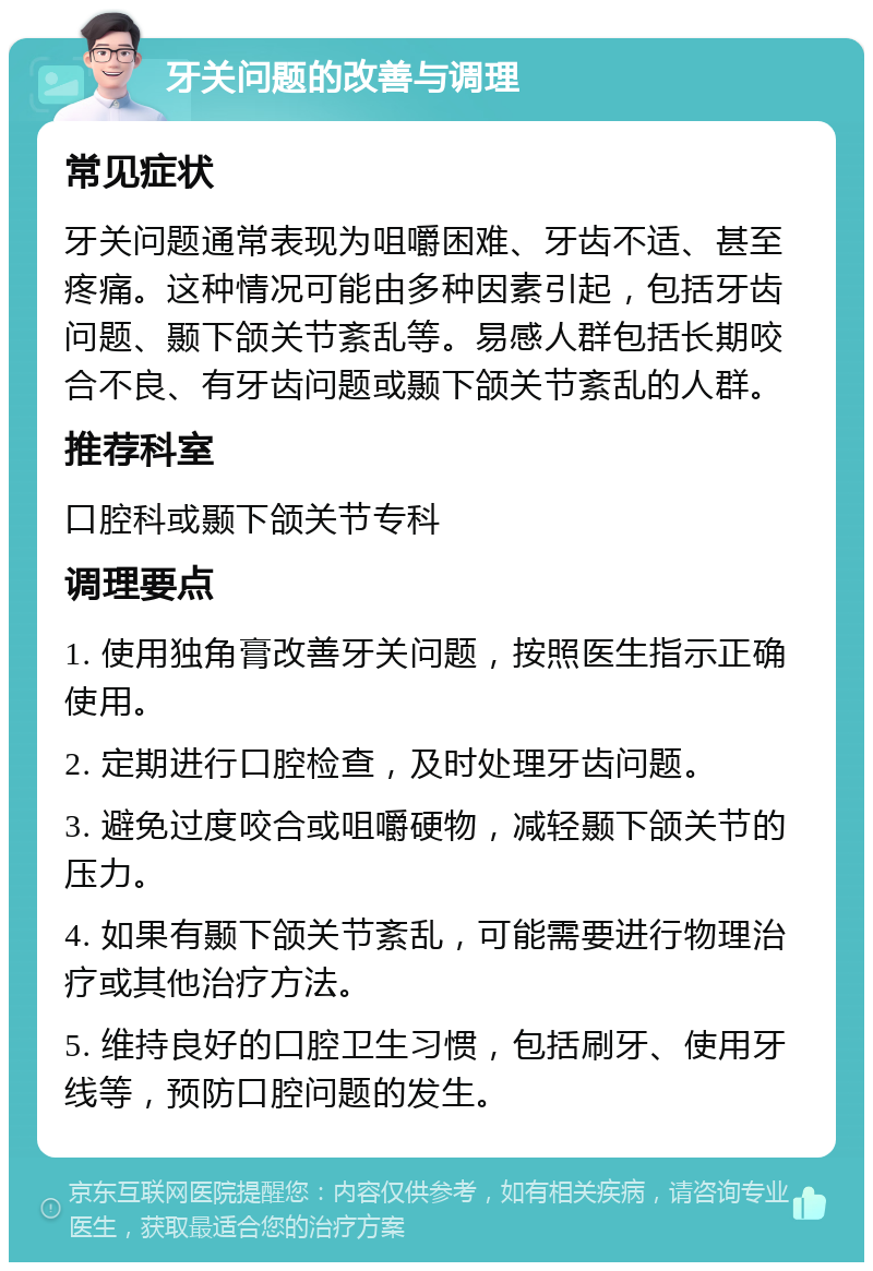 牙关问题的改善与调理 常见症状 牙关问题通常表现为咀嚼困难、牙齿不适、甚至疼痛。这种情况可能由多种因素引起，包括牙齿问题、颞下颌关节紊乱等。易感人群包括长期咬合不良、有牙齿问题或颞下颌关节紊乱的人群。 推荐科室 口腔科或颞下颌关节专科 调理要点 1. 使用独角膏改善牙关问题，按照医生指示正确使用。 2. 定期进行口腔检查，及时处理牙齿问题。 3. 避免过度咬合或咀嚼硬物，减轻颞下颌关节的压力。 4. 如果有颞下颌关节紊乱，可能需要进行物理治疗或其他治疗方法。 5. 维持良好的口腔卫生习惯，包括刷牙、使用牙线等，预防口腔问题的发生。