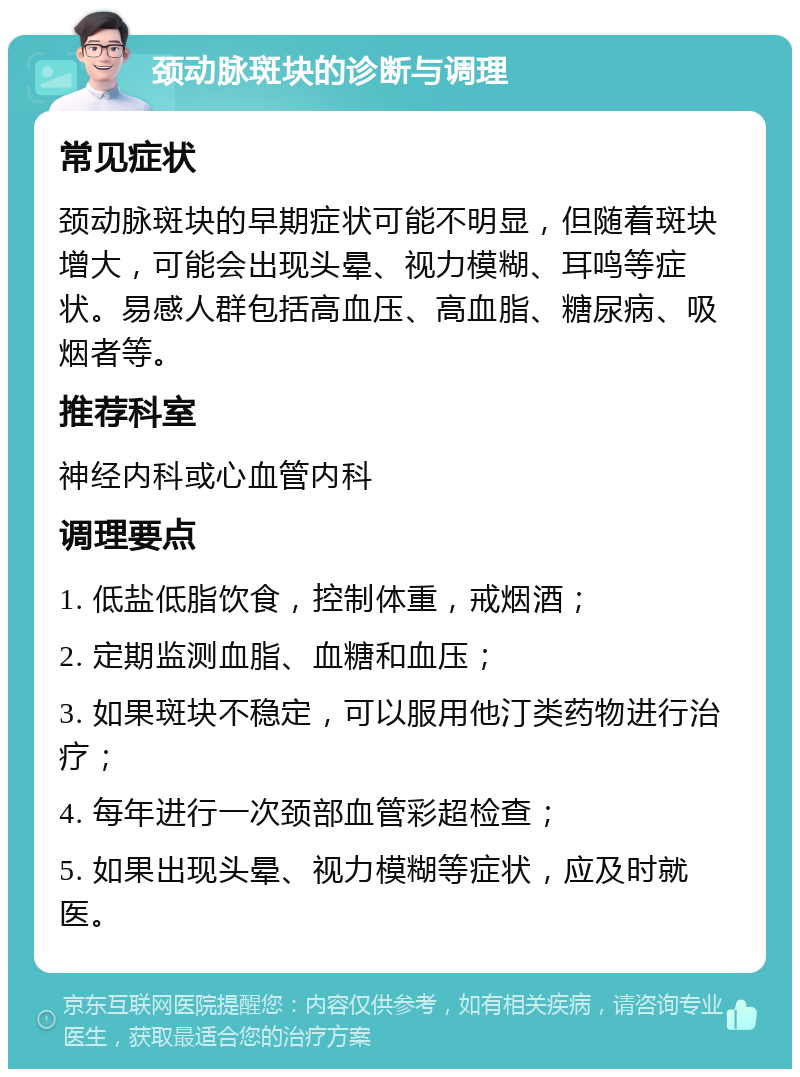 颈动脉斑块的诊断与调理 常见症状 颈动脉斑块的早期症状可能不明显，但随着斑块增大，可能会出现头晕、视力模糊、耳鸣等症状。易感人群包括高血压、高血脂、糖尿病、吸烟者等。 推荐科室 神经内科或心血管内科 调理要点 1. 低盐低脂饮食，控制体重，戒烟酒； 2. 定期监测血脂、血糖和血压； 3. 如果斑块不稳定，可以服用他汀类药物进行治疗； 4. 每年进行一次颈部血管彩超检查； 5. 如果出现头晕、视力模糊等症状，应及时就医。