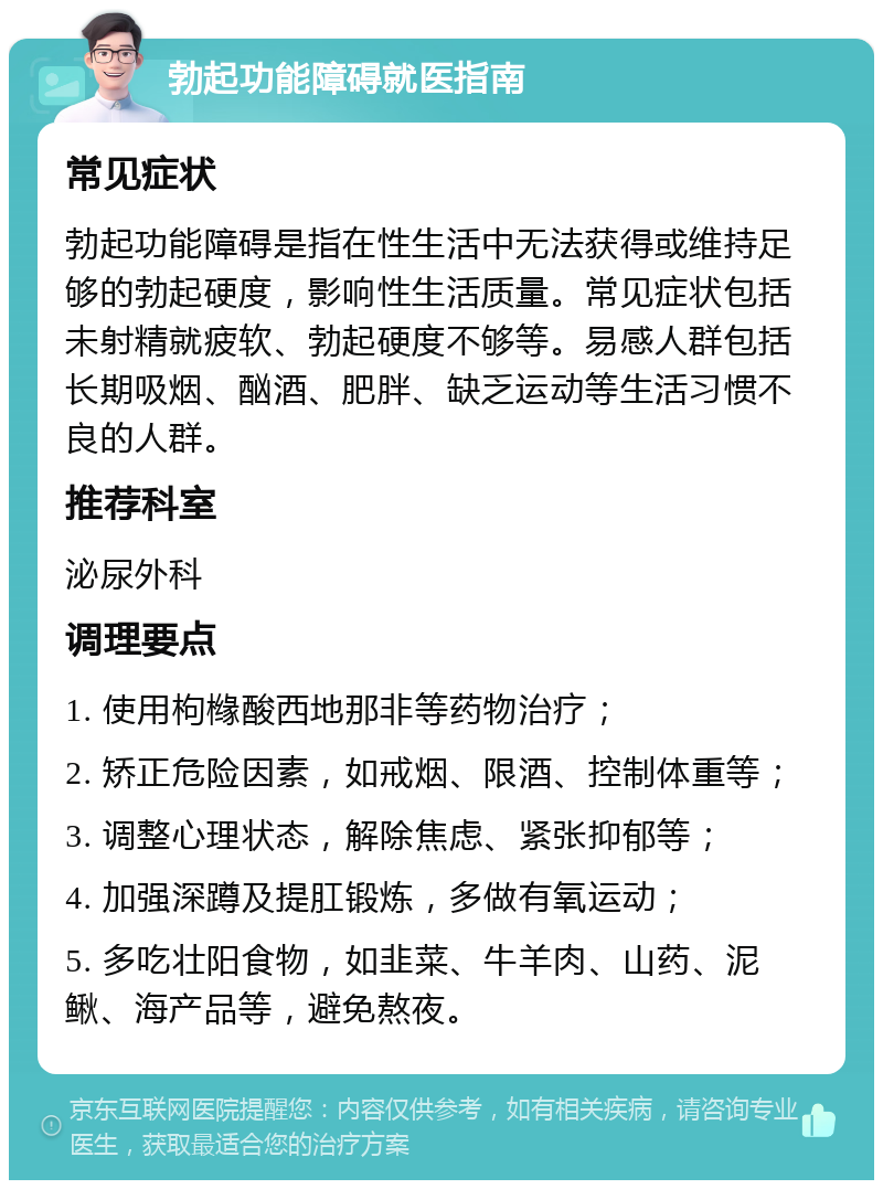 勃起功能障碍就医指南 常见症状 勃起功能障碍是指在性生活中无法获得或维持足够的勃起硬度，影响性生活质量。常见症状包括未射精就疲软、勃起硬度不够等。易感人群包括长期吸烟、酗酒、肥胖、缺乏运动等生活习惯不良的人群。 推荐科室 泌尿外科 调理要点 1. 使用枸橼酸西地那非等药物治疗； 2. 矫正危险因素，如戒烟、限酒、控制体重等； 3. 调整心理状态，解除焦虑、紧张抑郁等； 4. 加强深蹲及提肛锻炼，多做有氧运动； 5. 多吃壮阳食物，如韭菜、牛羊肉、山药、泥鳅、海产品等，避免熬夜。