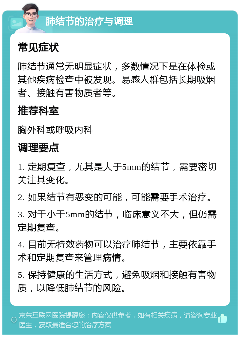 肺结节的治疗与调理 常见症状 肺结节通常无明显症状，多数情况下是在体检或其他疾病检查中被发现。易感人群包括长期吸烟者、接触有害物质者等。 推荐科室 胸外科或呼吸内科 调理要点 1. 定期复查，尤其是大于5mm的结节，需要密切关注其变化。 2. 如果结节有恶变的可能，可能需要手术治疗。 3. 对于小于5mm的结节，临床意义不大，但仍需定期复查。 4. 目前无特效药物可以治疗肺结节，主要依靠手术和定期复查来管理病情。 5. 保持健康的生活方式，避免吸烟和接触有害物质，以降低肺结节的风险。