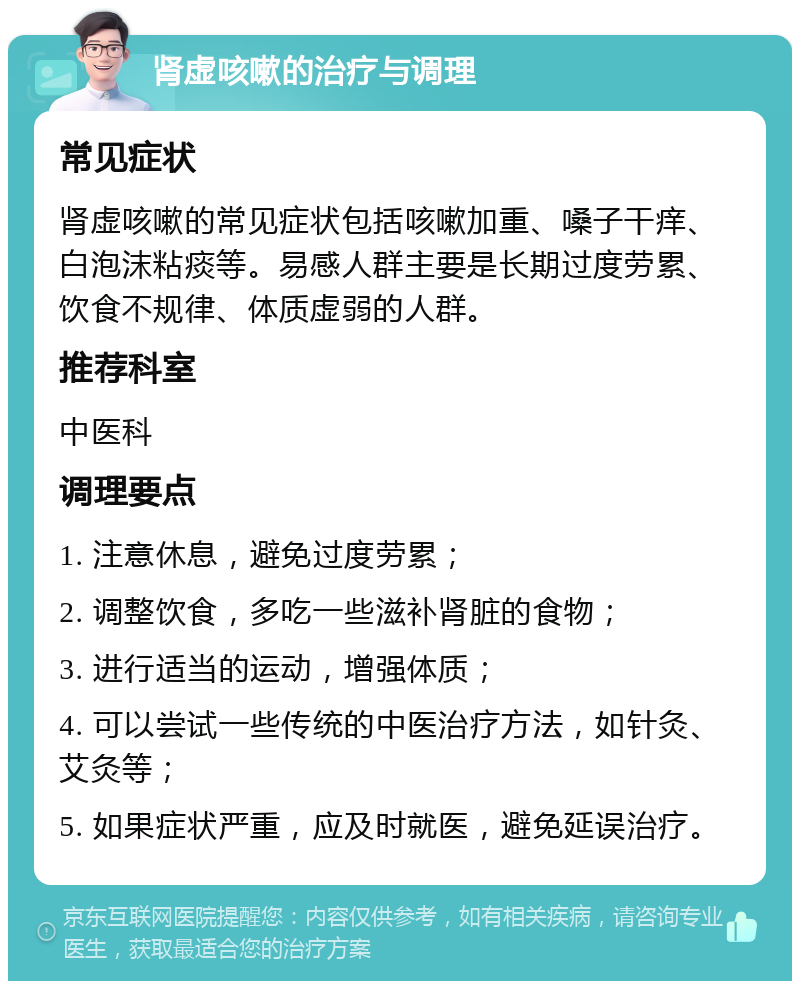 肾虚咳嗽的治疗与调理 常见症状 肾虚咳嗽的常见症状包括咳嗽加重、嗓子干痒、白泡沫粘痰等。易感人群主要是长期过度劳累、饮食不规律、体质虚弱的人群。 推荐科室 中医科 调理要点 1. 注意休息，避免过度劳累； 2. 调整饮食，多吃一些滋补肾脏的食物； 3. 进行适当的运动，增强体质； 4. 可以尝试一些传统的中医治疗方法，如针灸、艾灸等； 5. 如果症状严重，应及时就医，避免延误治疗。