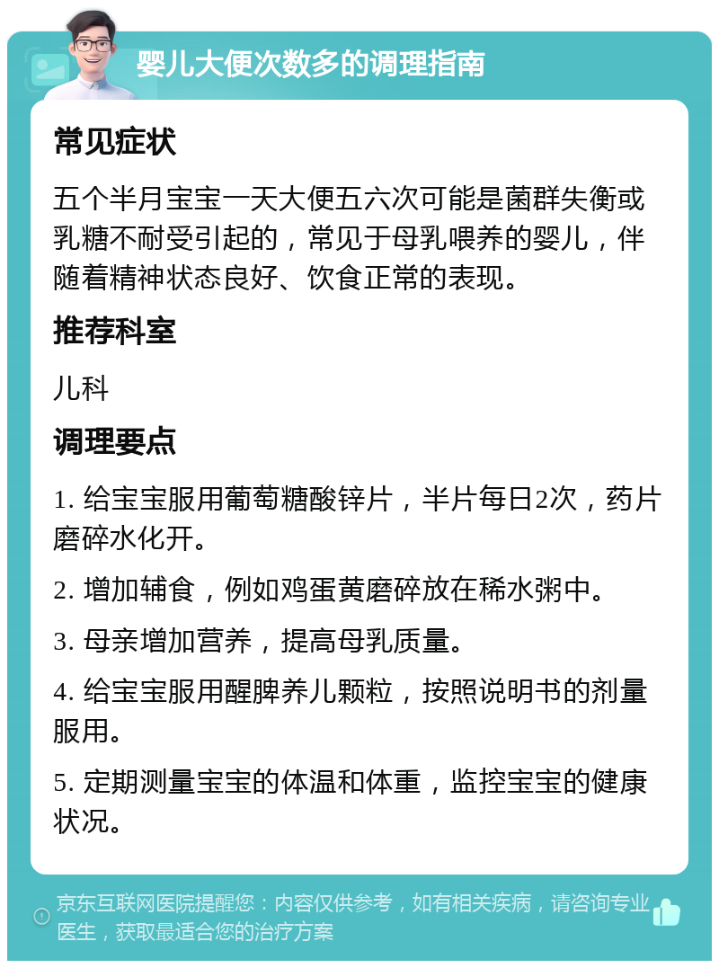 婴儿大便次数多的调理指南 常见症状 五个半月宝宝一天大便五六次可能是菌群失衡或乳糖不耐受引起的，常见于母乳喂养的婴儿，伴随着精神状态良好、饮食正常的表现。 推荐科室 儿科 调理要点 1. 给宝宝服用葡萄糖酸锌片，半片每日2次，药片磨碎水化开。 2. 增加辅食，例如鸡蛋黄磨碎放在稀水粥中。 3. 母亲增加营养，提高母乳质量。 4. 给宝宝服用醒脾养儿颗粒，按照说明书的剂量服用。 5. 定期测量宝宝的体温和体重，监控宝宝的健康状况。