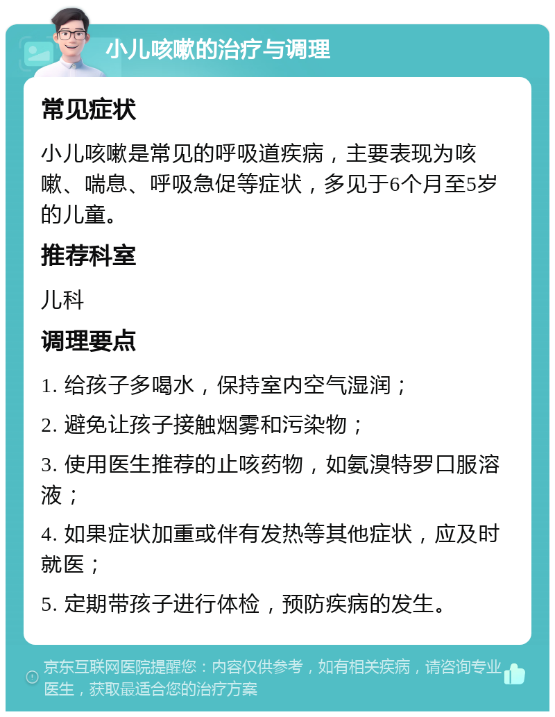 小儿咳嗽的治疗与调理 常见症状 小儿咳嗽是常见的呼吸道疾病，主要表现为咳嗽、喘息、呼吸急促等症状，多见于6个月至5岁的儿童。 推荐科室 儿科 调理要点 1. 给孩子多喝水，保持室内空气湿润； 2. 避免让孩子接触烟雾和污染物； 3. 使用医生推荐的止咳药物，如氨溴特罗口服溶液； 4. 如果症状加重或伴有发热等其他症状，应及时就医； 5. 定期带孩子进行体检，预防疾病的发生。