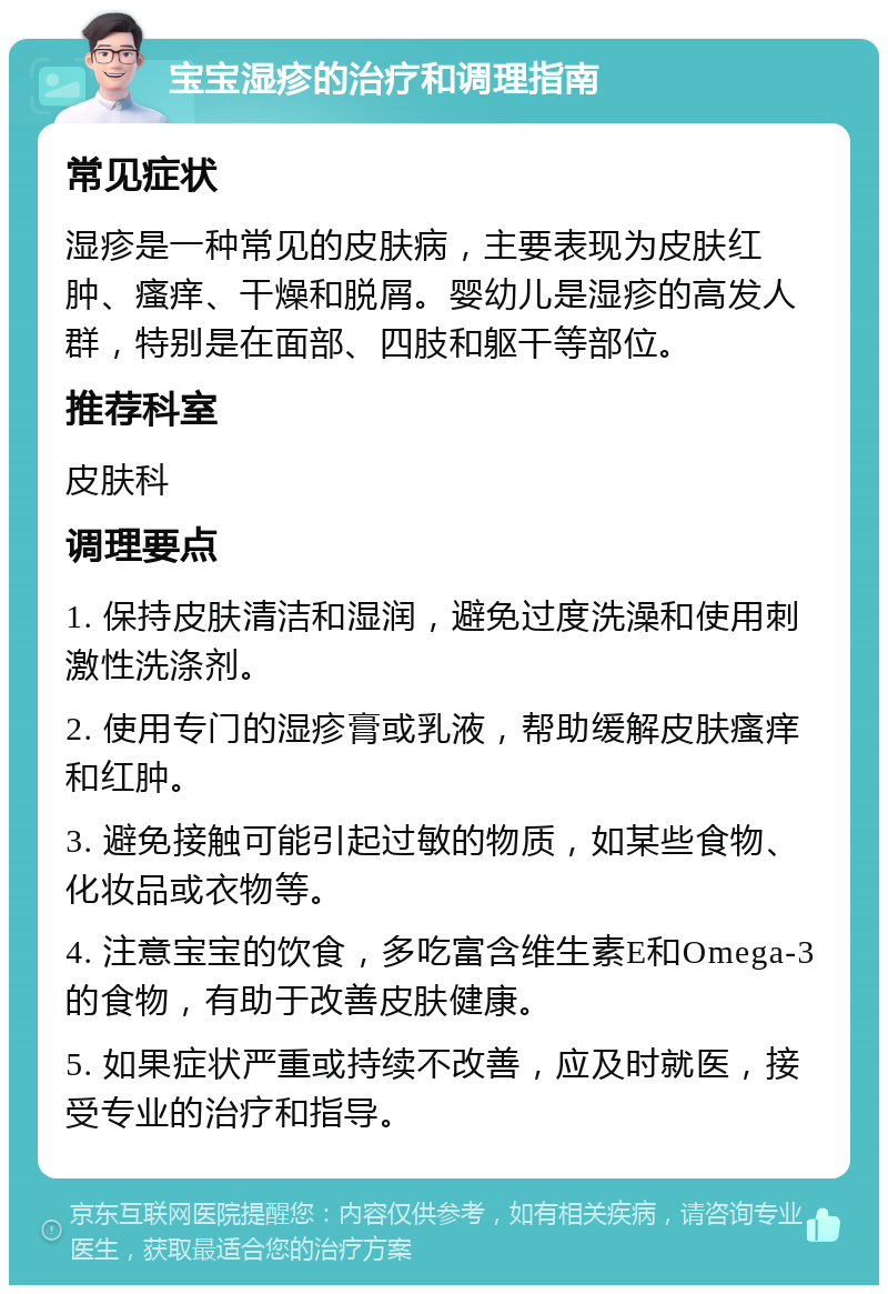 宝宝湿疹的治疗和调理指南 常见症状 湿疹是一种常见的皮肤病，主要表现为皮肤红肿、瘙痒、干燥和脱屑。婴幼儿是湿疹的高发人群，特别是在面部、四肢和躯干等部位。 推荐科室 皮肤科 调理要点 1. 保持皮肤清洁和湿润，避免过度洗澡和使用刺激性洗涤剂。 2. 使用专门的湿疹膏或乳液，帮助缓解皮肤瘙痒和红肿。 3. 避免接触可能引起过敏的物质，如某些食物、化妆品或衣物等。 4. 注意宝宝的饮食，多吃富含维生素E和Omega-3的食物，有助于改善皮肤健康。 5. 如果症状严重或持续不改善，应及时就医，接受专业的治疗和指导。