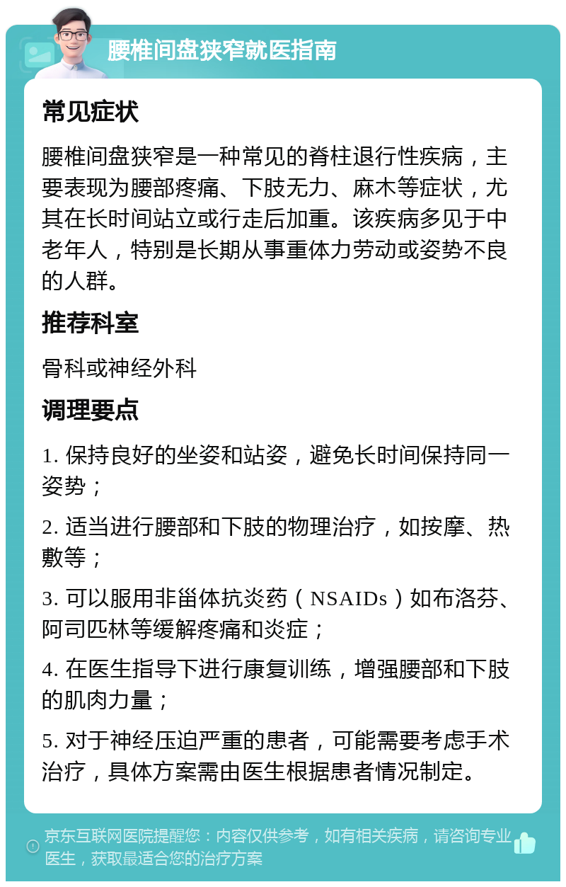 腰椎间盘狭窄就医指南 常见症状 腰椎间盘狭窄是一种常见的脊柱退行性疾病，主要表现为腰部疼痛、下肢无力、麻木等症状，尤其在长时间站立或行走后加重。该疾病多见于中老年人，特别是长期从事重体力劳动或姿势不良的人群。 推荐科室 骨科或神经外科 调理要点 1. 保持良好的坐姿和站姿，避免长时间保持同一姿势； 2. 适当进行腰部和下肢的物理治疗，如按摩、热敷等； 3. 可以服用非甾体抗炎药（NSAIDs）如布洛芬、阿司匹林等缓解疼痛和炎症； 4. 在医生指导下进行康复训练，增强腰部和下肢的肌肉力量； 5. 对于神经压迫严重的患者，可能需要考虑手术治疗，具体方案需由医生根据患者情况制定。