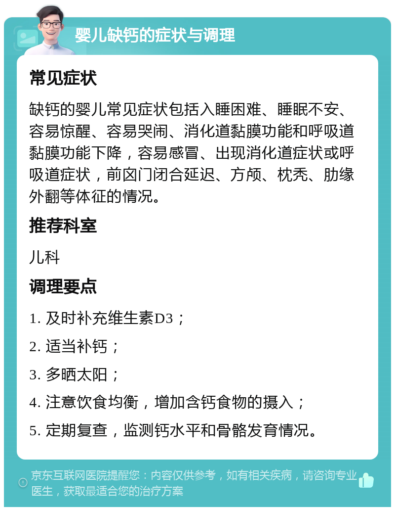 婴儿缺钙的症状与调理 常见症状 缺钙的婴儿常见症状包括入睡困难、睡眠不安、容易惊醒、容易哭闹、消化道黏膜功能和呼吸道黏膜功能下降，容易感冒、出现消化道症状或呼吸道症状，前囟门闭合延迟、方颅、枕秃、肋缘外翻等体征的情况。 推荐科室 儿科 调理要点 1. 及时补充维生素D3； 2. 适当补钙； 3. 多晒太阳； 4. 注意饮食均衡，增加含钙食物的摄入； 5. 定期复查，监测钙水平和骨骼发育情况。