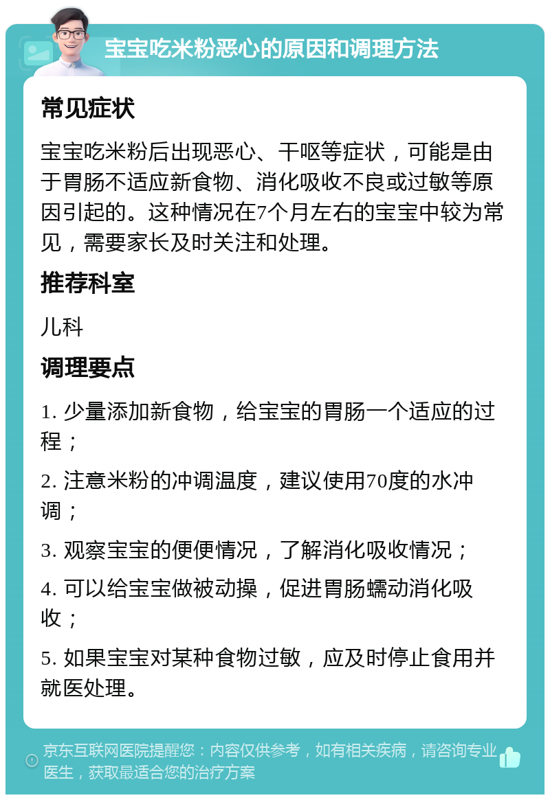 宝宝吃米粉恶心的原因和调理方法 常见症状 宝宝吃米粉后出现恶心、干呕等症状，可能是由于胃肠不适应新食物、消化吸收不良或过敏等原因引起的。这种情况在7个月左右的宝宝中较为常见，需要家长及时关注和处理。 推荐科室 儿科 调理要点 1. 少量添加新食物，给宝宝的胃肠一个适应的过程； 2. 注意米粉的冲调温度，建议使用70度的水冲调； 3. 观察宝宝的便便情况，了解消化吸收情况； 4. 可以给宝宝做被动操，促进胃肠蠕动消化吸收； 5. 如果宝宝对某种食物过敏，应及时停止食用并就医处理。