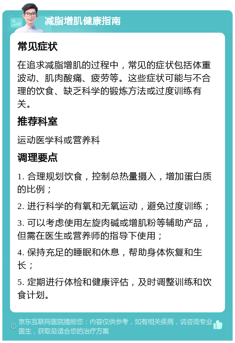 减脂增肌健康指南 常见症状 在追求减脂增肌的过程中，常见的症状包括体重波动、肌肉酸痛、疲劳等。这些症状可能与不合理的饮食、缺乏科学的锻炼方法或过度训练有关。 推荐科室 运动医学科或营养科 调理要点 1. 合理规划饮食，控制总热量摄入，增加蛋白质的比例； 2. 进行科学的有氧和无氧运动，避免过度训练； 3. 可以考虑使用左旋肉碱或增肌粉等辅助产品，但需在医生或营养师的指导下使用； 4. 保持充足的睡眠和休息，帮助身体恢复和生长； 5. 定期进行体检和健康评估，及时调整训练和饮食计划。