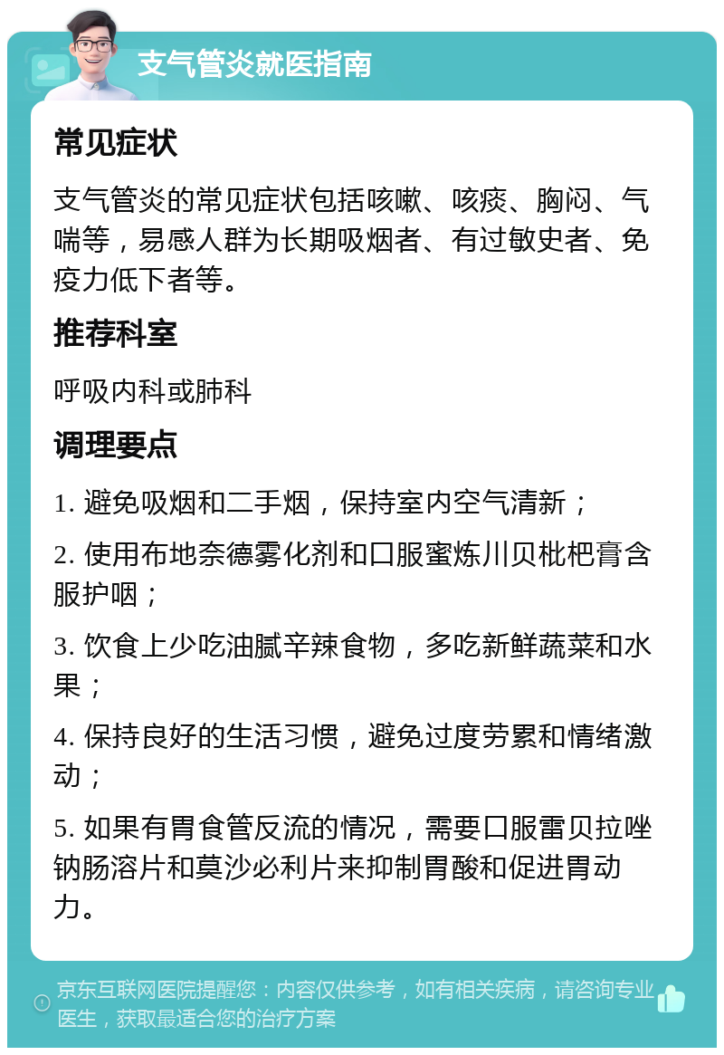 支气管炎就医指南 常见症状 支气管炎的常见症状包括咳嗽、咳痰、胸闷、气喘等，易感人群为长期吸烟者、有过敏史者、免疫力低下者等。 推荐科室 呼吸内科或肺科 调理要点 1. 避免吸烟和二手烟，保持室内空气清新； 2. 使用布地奈德雾化剂和口服蜜炼川贝枇杷膏含服护咽； 3. 饮食上少吃油腻辛辣食物，多吃新鲜蔬菜和水果； 4. 保持良好的生活习惯，避免过度劳累和情绪激动； 5. 如果有胃食管反流的情况，需要口服雷贝拉唑钠肠溶片和莫沙必利片来抑制胃酸和促进胃动力。