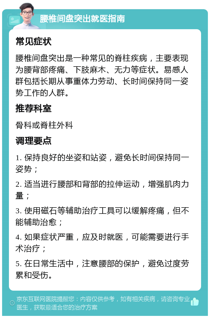 腰椎间盘突出就医指南 常见症状 腰椎间盘突出是一种常见的脊柱疾病，主要表现为腰背部疼痛、下肢麻木、无力等症状。易感人群包括长期从事重体力劳动、长时间保持同一姿势工作的人群。 推荐科室 骨科或脊柱外科 调理要点 1. 保持良好的坐姿和站姿，避免长时间保持同一姿势； 2. 适当进行腰部和背部的拉伸运动，增强肌肉力量； 3. 使用磁石等辅助治疗工具可以缓解疼痛，但不能辅助治愈； 4. 如果症状严重，应及时就医，可能需要进行手术治疗； 5. 在日常生活中，注意腰部的保护，避免过度劳累和受伤。