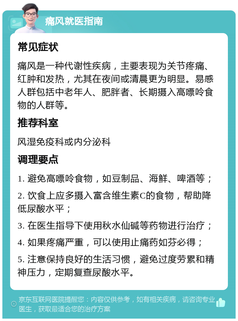 痛风就医指南 常见症状 痛风是一种代谢性疾病，主要表现为关节疼痛、红肿和发热，尤其在夜间或清晨更为明显。易感人群包括中老年人、肥胖者、长期摄入高嘌呤食物的人群等。 推荐科室 风湿免疫科或内分泌科 调理要点 1. 避免高嘌呤食物，如豆制品、海鲜、啤酒等； 2. 饮食上应多摄入富含维生素C的食物，帮助降低尿酸水平； 3. 在医生指导下使用秋水仙碱等药物进行治疗； 4. 如果疼痛严重，可以使用止痛药如芬必得； 5. 注意保持良好的生活习惯，避免过度劳累和精神压力，定期复查尿酸水平。