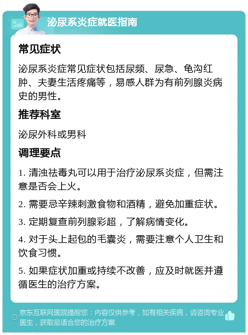 泌尿系炎症就医指南 常见症状 泌尿系炎症常见症状包括尿频、尿急、龟沟红肿、夫妻生活疼痛等，易感人群为有前列腺炎病史的男性。 推荐科室 泌尿外科或男科 调理要点 1. 清浊祛毒丸可以用于治疗泌尿系炎症，但需注意是否会上火。 2. 需要忌辛辣刺激食物和酒精，避免加重症状。 3. 定期复查前列腺彩超，了解病情变化。 4. 对于头上起包的毛囊炎，需要注意个人卫生和饮食习惯。 5. 如果症状加重或持续不改善，应及时就医并遵循医生的治疗方案。