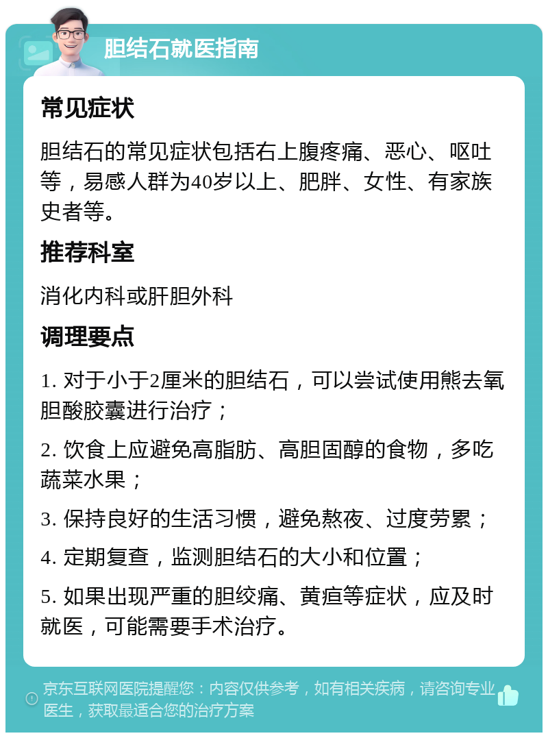 胆结石就医指南 常见症状 胆结石的常见症状包括右上腹疼痛、恶心、呕吐等，易感人群为40岁以上、肥胖、女性、有家族史者等。 推荐科室 消化内科或肝胆外科 调理要点 1. 对于小于2厘米的胆结石，可以尝试使用熊去氧胆酸胶囊进行治疗； 2. 饮食上应避免高脂肪、高胆固醇的食物，多吃蔬菜水果； 3. 保持良好的生活习惯，避免熬夜、过度劳累； 4. 定期复查，监测胆结石的大小和位置； 5. 如果出现严重的胆绞痛、黄疸等症状，应及时就医，可能需要手术治疗。