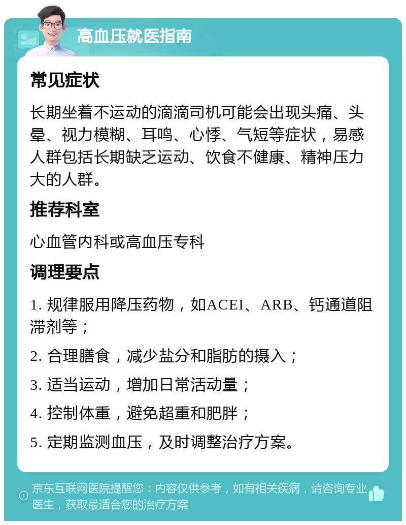 高血压就医指南 常见症状 长期坐着不运动的滴滴司机可能会出现头痛、头晕、视力模糊、耳鸣、心悸、气短等症状，易感人群包括长期缺乏运动、饮食不健康、精神压力大的人群。 推荐科室 心血管内科或高血压专科 调理要点 1. 规律服用降压药物，如ACEI、ARB、钙通道阻滞剂等； 2. 合理膳食，减少盐分和脂肪的摄入； 3. 适当运动，增加日常活动量； 4. 控制体重，避免超重和肥胖； 5. 定期监测血压，及时调整治疗方案。