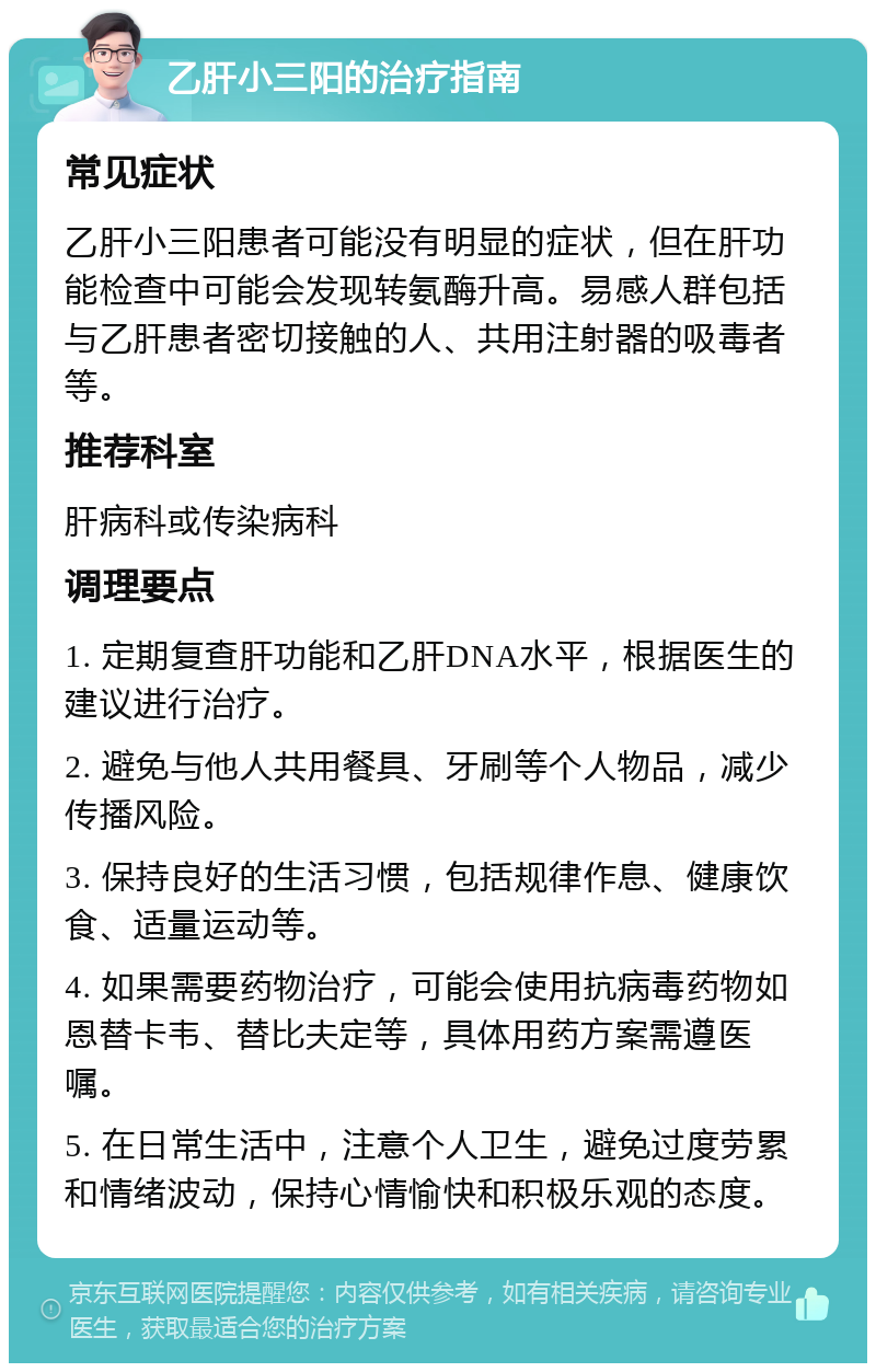 乙肝小三阳的治疗指南 常见症状 乙肝小三阳患者可能没有明显的症状，但在肝功能检查中可能会发现转氨酶升高。易感人群包括与乙肝患者密切接触的人、共用注射器的吸毒者等。 推荐科室 肝病科或传染病科 调理要点 1. 定期复查肝功能和乙肝DNA水平，根据医生的建议进行治疗。 2. 避免与他人共用餐具、牙刷等个人物品，减少传播风险。 3. 保持良好的生活习惯，包括规律作息、健康饮食、适量运动等。 4. 如果需要药物治疗，可能会使用抗病毒药物如恩替卡韦、替比夫定等，具体用药方案需遵医嘱。 5. 在日常生活中，注意个人卫生，避免过度劳累和情绪波动，保持心情愉快和积极乐观的态度。