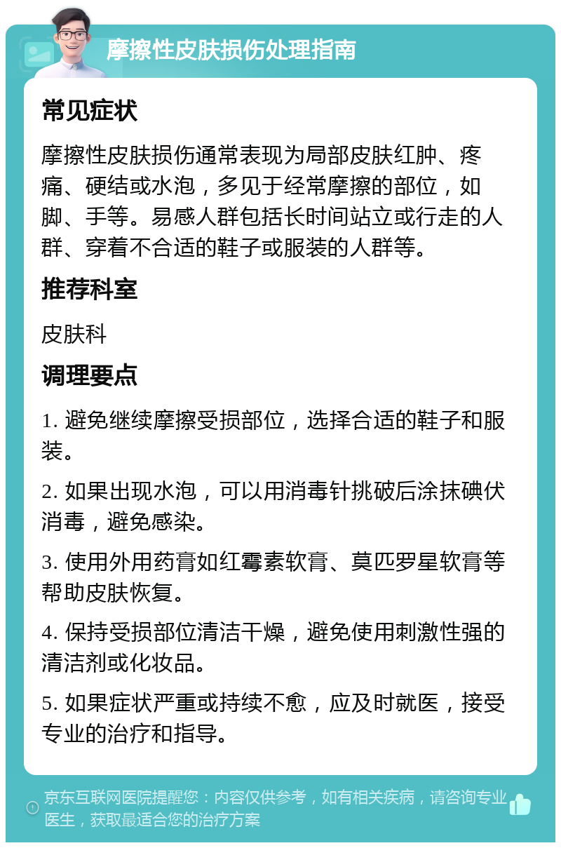 摩擦性皮肤损伤处理指南 常见症状 摩擦性皮肤损伤通常表现为局部皮肤红肿、疼痛、硬结或水泡，多见于经常摩擦的部位，如脚、手等。易感人群包括长时间站立或行走的人群、穿着不合适的鞋子或服装的人群等。 推荐科室 皮肤科 调理要点 1. 避免继续摩擦受损部位，选择合适的鞋子和服装。 2. 如果出现水泡，可以用消毒针挑破后涂抹碘伏消毒，避免感染。 3. 使用外用药膏如红霉素软膏、莫匹罗星软膏等帮助皮肤恢复。 4. 保持受损部位清洁干燥，避免使用刺激性强的清洁剂或化妆品。 5. 如果症状严重或持续不愈，应及时就医，接受专业的治疗和指导。