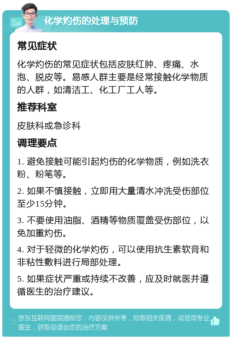 化学灼伤的处理与预防 常见症状 化学灼伤的常见症状包括皮肤红肿、疼痛、水泡、脱皮等。易感人群主要是经常接触化学物质的人群，如清洁工、化工厂工人等。 推荐科室 皮肤科或急诊科 调理要点 1. 避免接触可能引起灼伤的化学物质，例如洗衣粉、粉笔等。 2. 如果不慎接触，立即用大量清水冲洗受伤部位至少15分钟。 3. 不要使用油脂、酒精等物质覆盖受伤部位，以免加重灼伤。 4. 对于轻微的化学灼伤，可以使用抗生素软膏和非粘性敷料进行局部处理。 5. 如果症状严重或持续不改善，应及时就医并遵循医生的治疗建议。