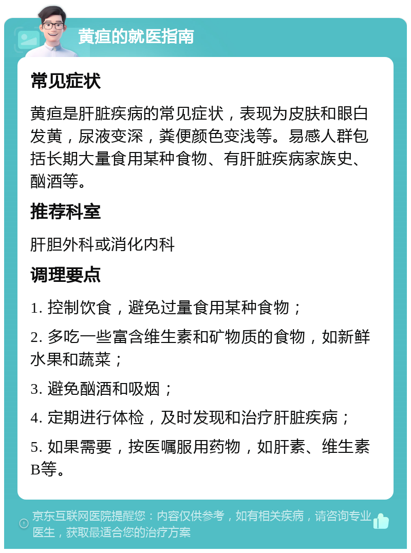 黄疸的就医指南 常见症状 黄疸是肝脏疾病的常见症状，表现为皮肤和眼白发黄，尿液变深，粪便颜色变浅等。易感人群包括长期大量食用某种食物、有肝脏疾病家族史、酗酒等。 推荐科室 肝胆外科或消化内科 调理要点 1. 控制饮食，避免过量食用某种食物； 2. 多吃一些富含维生素和矿物质的食物，如新鲜水果和蔬菜； 3. 避免酗酒和吸烟； 4. 定期进行体检，及时发现和治疗肝脏疾病； 5. 如果需要，按医嘱服用药物，如肝素、维生素B等。