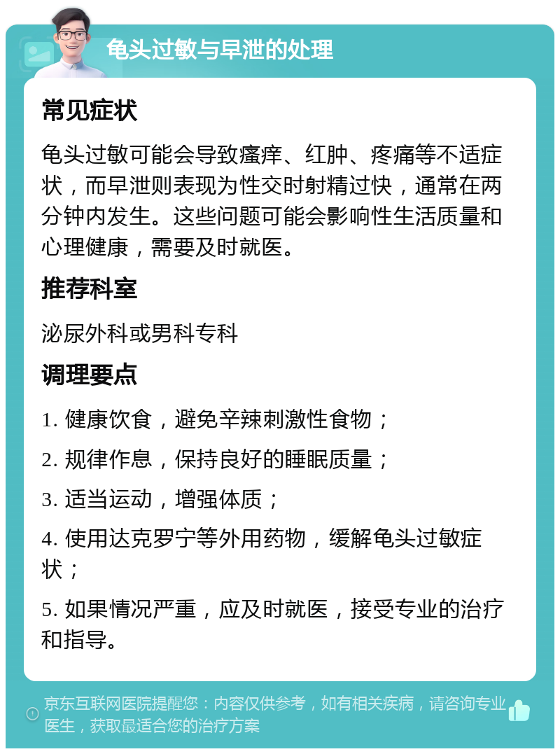 龟头过敏与早泄的处理 常见症状 龟头过敏可能会导致瘙痒、红肿、疼痛等不适症状，而早泄则表现为性交时射精过快，通常在两分钟内发生。这些问题可能会影响性生活质量和心理健康，需要及时就医。 推荐科室 泌尿外科或男科专科 调理要点 1. 健康饮食，避免辛辣刺激性食物； 2. 规律作息，保持良好的睡眠质量； 3. 适当运动，增强体质； 4. 使用达克罗宁等外用药物，缓解龟头过敏症状； 5. 如果情况严重，应及时就医，接受专业的治疗和指导。