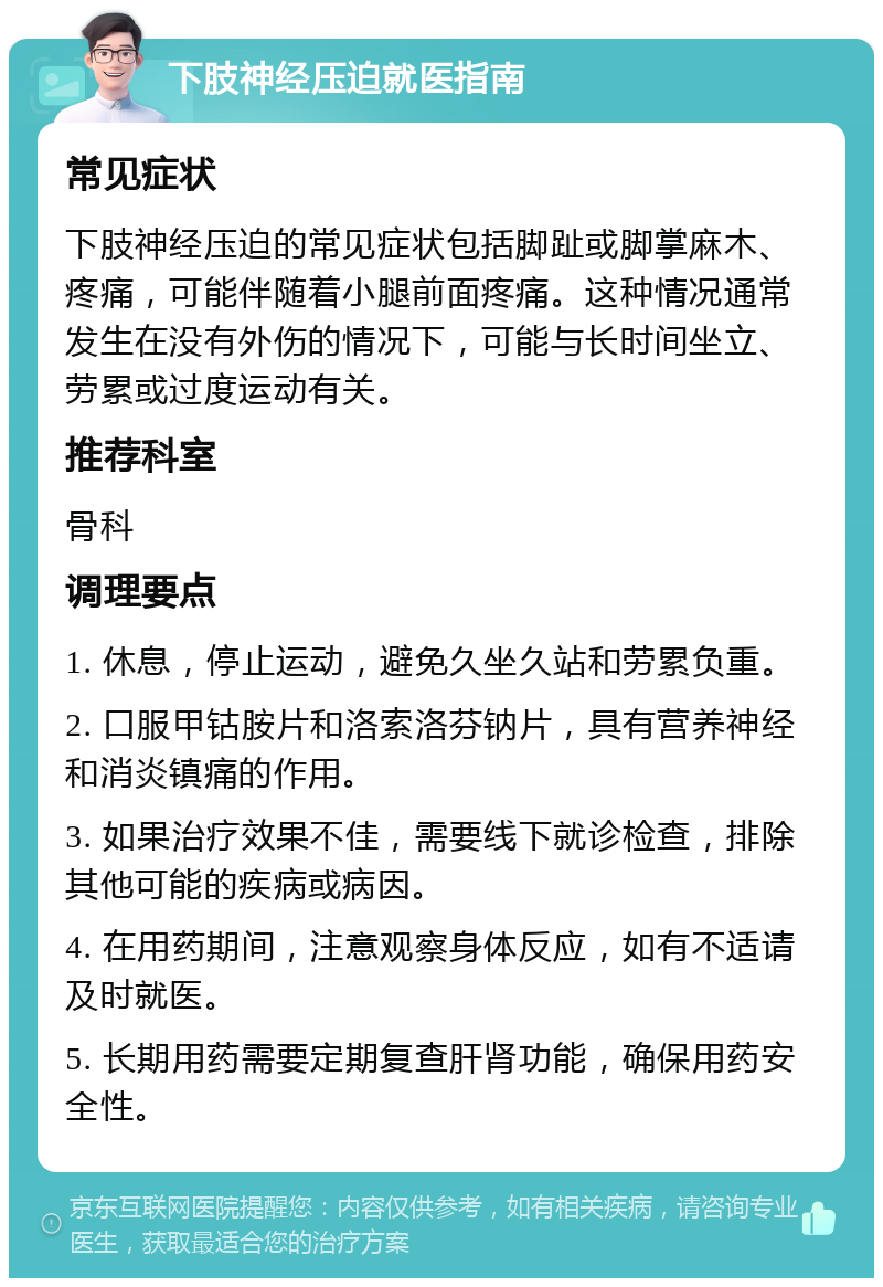 下肢神经压迫就医指南 常见症状 下肢神经压迫的常见症状包括脚趾或脚掌麻木、疼痛，可能伴随着小腿前面疼痛。这种情况通常发生在没有外伤的情况下，可能与长时间坐立、劳累或过度运动有关。 推荐科室 骨科 调理要点 1. 休息，停止运动，避免久坐久站和劳累负重。 2. 口服甲钴胺片和洛索洛芬钠片，具有营养神经和消炎镇痛的作用。 3. 如果治疗效果不佳，需要线下就诊检查，排除其他可能的疾病或病因。 4. 在用药期间，注意观察身体反应，如有不适请及时就医。 5. 长期用药需要定期复查肝肾功能，确保用药安全性。